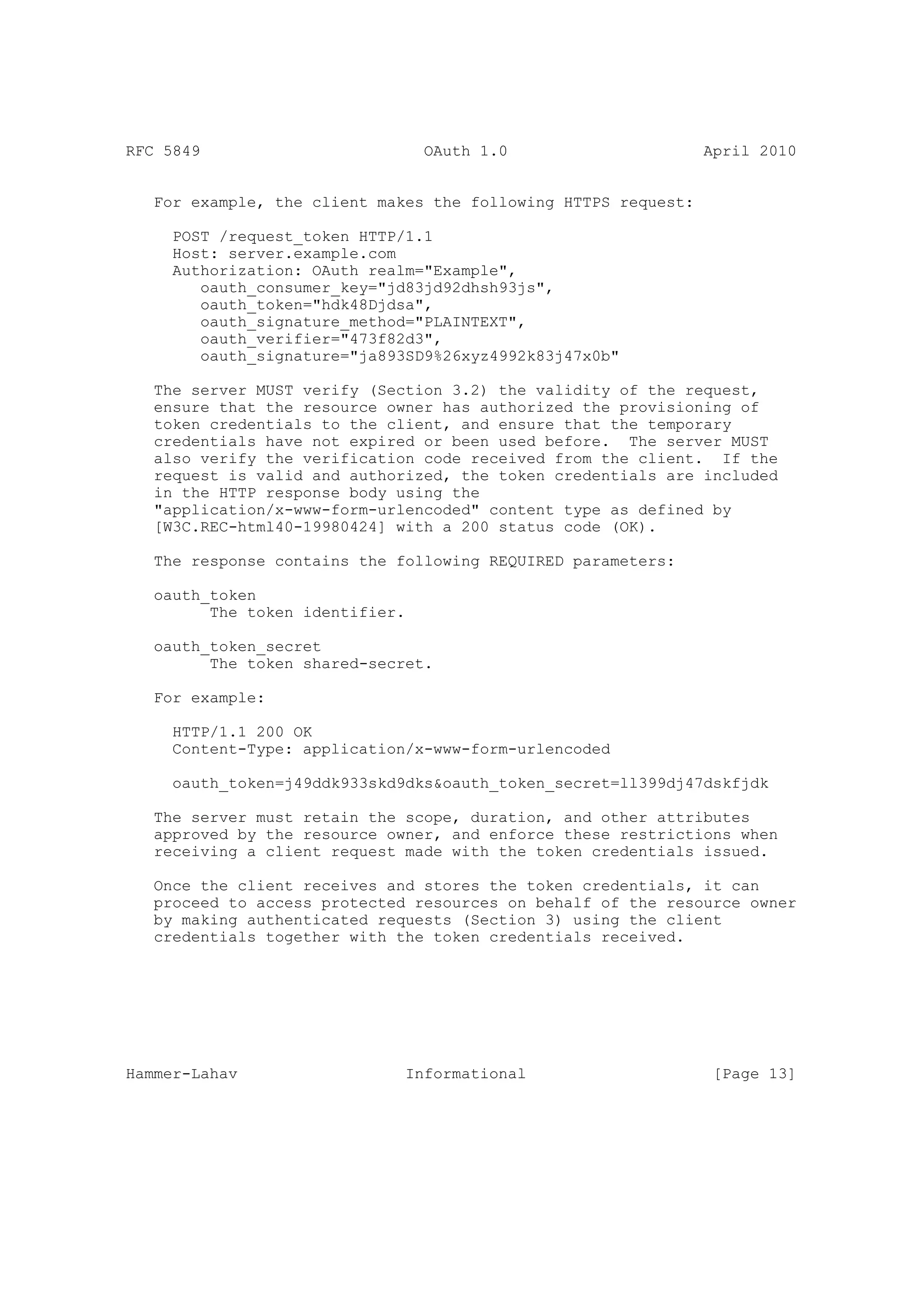 RFC 5849                         OAuth 1.0                      April 2010


   For example, the client makes the following HTTPS request:

     POST /request_token HTTP/1.1
     Host: server.example.com
     Authorization: OAuth realm="Example",
        oauth_consumer_key="jd83jd92dhsh93js",
        oauth_token="hdk48Djdsa",
        oauth_signature_method="PLAINTEXT",
        oauth_verifier="473f82d3",
        oauth_signature="ja893SD9%26xyz4992k83j47x0b"

   The server MUST verify (Section 3.2) the validity of the request,
   ensure that the resource owner has authorized the provisioning of
   token credentials to the client, and ensure that the temporary
   credentials have not expired or been used before. The server MUST
   also verify the verification code received from the client. If the
   request is valid and authorized, the token credentials are included
   in the HTTP response body using the
   "application/x-www-form-urlencoded" content type as defined by
   [W3C.REC-html40-19980424] with a 200 status code (OK).

   The response contains the following REQUIRED parameters:

   oauth_token
         The token identifier.

   oauth_token_secret
         The token shared-secret.

   For example:

     HTTP/1.1 200 OK
     Content-Type: application/x-www-form-urlencoded

     oauth_token=j49ddk933skd9dks&oauth_token_secret=ll399dj47dskfjdk

   The server must retain the scope, duration, and other attributes
   approved by the resource owner, and enforce these restrictions when
   receiving a client request made with the token credentials issued.

   Once the client receives and stores the token credentials, it can
   proceed to access protected resources on behalf of the resource owner
   by making authenticated requests (Section 3) using the client
   credentials together with the token credentials received.




Hammer-Lahav                  Informational                      [Page 13]
 