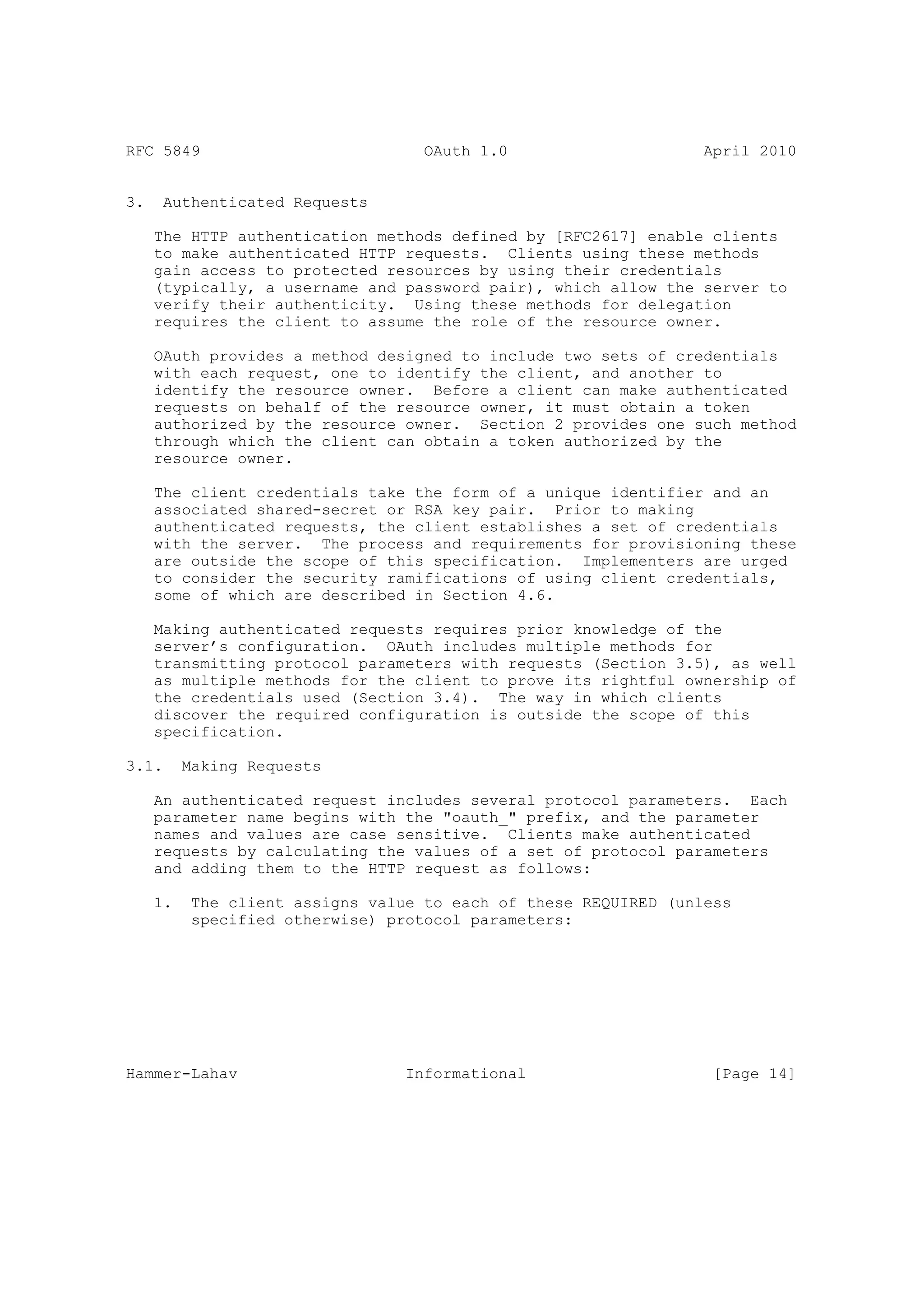 RFC 5849                            OAuth 1.0                     April 2010


3.    Authenticated Requests

     The HTTP authentication methods defined by [RFC2617] enable clients
     to make authenticated HTTP requests. Clients using these methods
     gain access to protected resources by using their credentials
     (typically, a username and password pair), which allow the server to
     verify their authenticity. Using these methods for delegation
     requires the client to assume the role of the resource owner.

     OAuth provides a method designed to include two sets of credentials
     with each request, one to identify the client, and another to
     identify the resource owner. Before a client can make authenticated
     requests on behalf of the resource owner, it must obtain a token
     authorized by the resource owner. Section 2 provides one such method
     through which the client can obtain a token authorized by the
     resource owner.

     The client credentials take the form of a unique identifier and an
     associated shared-secret or RSA key pair. Prior to making
     authenticated requests, the client establishes a set of credentials
     with the server. The process and requirements for provisioning these
     are outside the scope of this specification. Implementers are urged
     to consider the security ramifications of using client credentials,
     some of which are described in Section 4.6.

     Making authenticated requests requires prior knowledge of the
     server’s configuration. OAuth includes multiple methods for
     transmitting protocol parameters with requests (Section 3.5), as well
     as multiple methods for the client to prove its rightful ownership of
     the credentials used (Section 3.4). The way in which clients
     discover the required configuration is outside the scope of this
     specification.

3.1.      Making Requests

     An authenticated request includes several protocol parameters. Each
     parameter name begins with the "oauth_" prefix, and the parameter
     names and values are case sensitive. Clients make authenticated
     requests by calculating the values of a set of protocol parameters
     and adding them to the HTTP request as follows:

     1.    The client assigns value to each of these REQUIRED (unless
           specified otherwise) protocol parameters:




Hammer-Lahav                      Informational                    [Page 14]
 