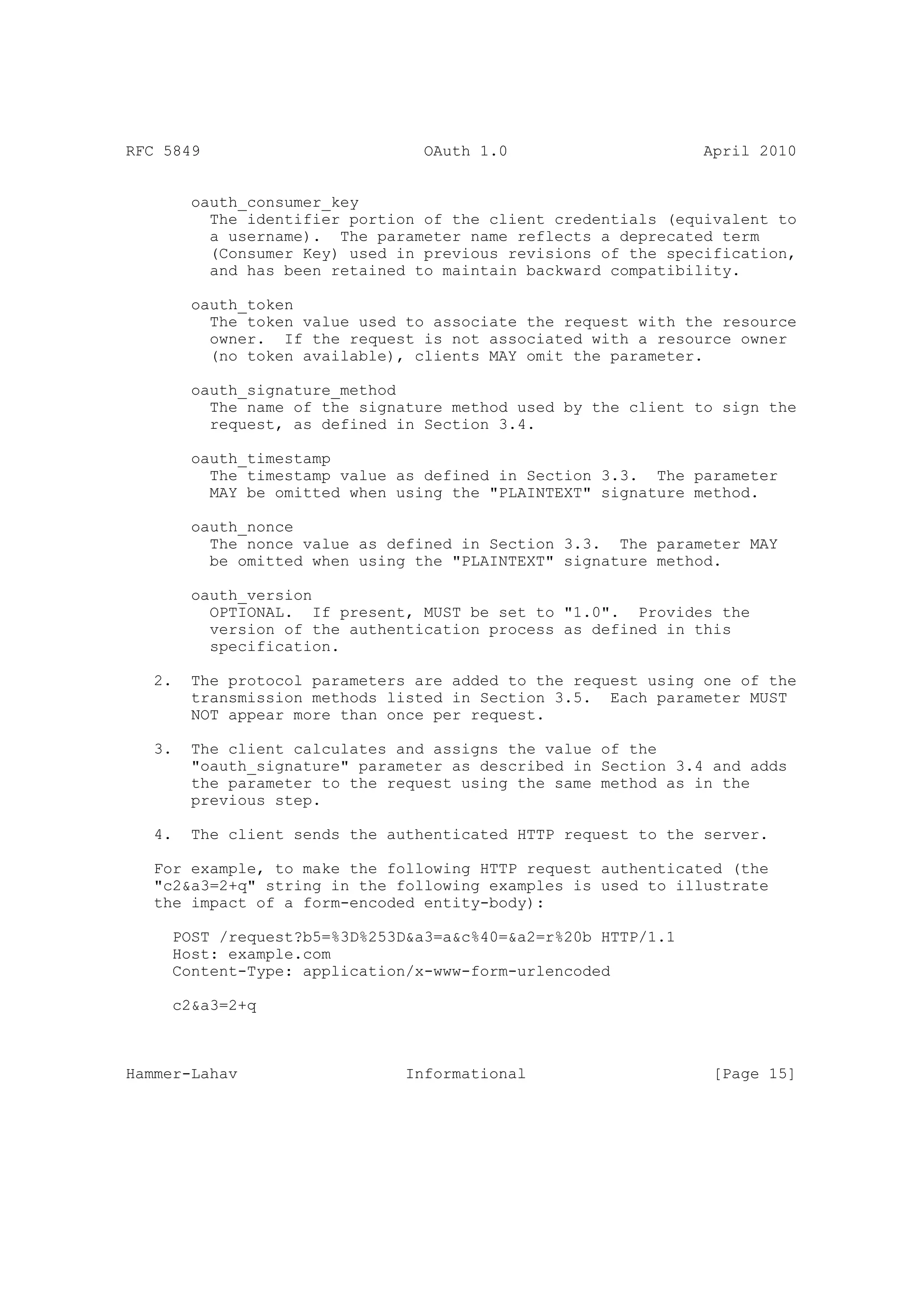 RFC 5849                         OAuth 1.0                     April 2010


        oauth_consumer_key
          The identifier portion of the client credentials (equivalent to
          a username). The parameter name reflects a deprecated term
          (Consumer Key) used in previous revisions of the specification,
          and has been retained to maintain backward compatibility.

        oauth_token
          The token value used to associate the request with the resource
          owner. If the request is not associated with a resource owner
          (no token available), clients MAY omit the parameter.

        oauth_signature_method
          The name of the signature method used by the client to sign the
          request, as defined in Section 3.4.

        oauth_timestamp
          The timestamp value as defined in Section 3.3. The parameter
          MAY be omitted when using the "PLAINTEXT" signature method.

        oauth_nonce
          The nonce value as defined in Section 3.3. The parameter MAY
          be omitted when using the "PLAINTEXT" signature method.

        oauth_version
          OPTIONAL. If present, MUST be set to "1.0". Provides the
          version of the authentication process as defined in this
          specification.

   2.   The protocol parameters are added to the request using one of the
        transmission methods listed in Section 3.5. Each parameter MUST
        NOT appear more than once per request.

   3.   The client calculates and assigns the value of the
        "oauth_signature" parameter as described in Section 3.4 and adds
        the parameter to the request using the same method as in the
        previous step.

   4.   The client sends the authenticated HTTP request to the server.

   For example, to make the following HTTP request authenticated (the
   "c2&a3=2+q" string in the following examples is used to illustrate
   the impact of a form-encoded entity-body):

     POST /request?b5=%3D%253D&a3=a&c%40=&a2=r%20b HTTP/1.1
     Host: example.com
     Content-Type: application/x-www-form-urlencoded

     c2&a3=2+q



Hammer-Lahav                   Informational                    [Page 15]
 