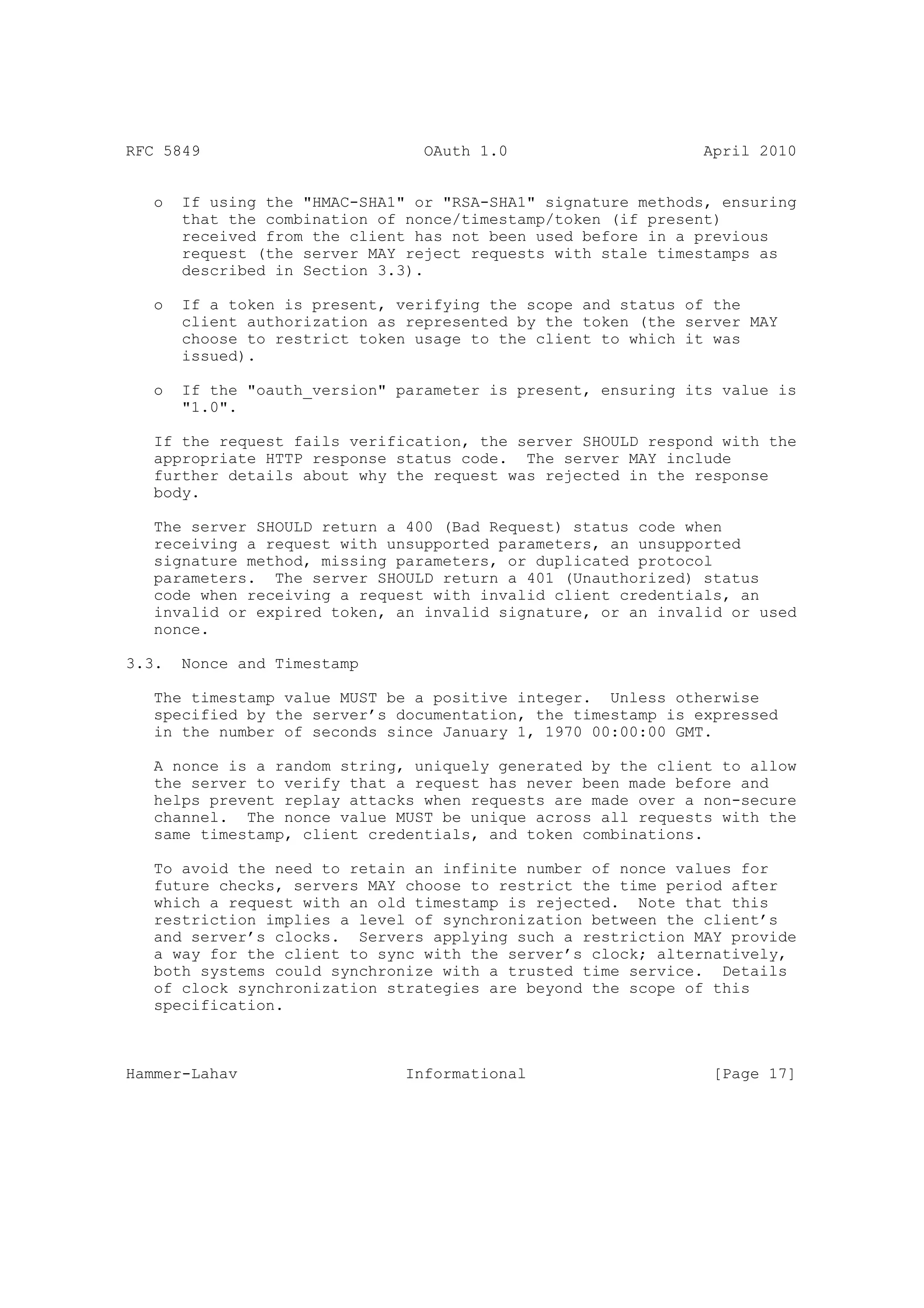 RFC 5849                         OAuth 1.0                     April 2010


   o   If using the "HMAC-SHA1" or "RSA-SHA1" signature methods, ensuring
       that the combination of nonce/timestamp/token (if present)
       received from the client has not been used before in a previous
       request (the server MAY reject requests with stale timestamps as
       described in Section 3.3).

   o   If a token is present, verifying the scope and status of the
       client authorization as represented by the token (the server MAY
       choose to restrict token usage to the client to which it was
       issued).

   o   If the "oauth_version" parameter is present, ensuring its value is
       "1.0".

   If the request fails verification, the server SHOULD respond with the
   appropriate HTTP response status code. The server MAY include
   further details about why the request was rejected in the response
   body.

   The server SHOULD return a 400 (Bad Request) status code when
   receiving a request with unsupported parameters, an unsupported
   signature method, missing parameters, or duplicated protocol
   parameters. The server SHOULD return a 401 (Unauthorized) status
   code when receiving a request with invalid client credentials, an
   invalid or expired token, an invalid signature, or an invalid or used
   nonce.

3.3.   Nonce and Timestamp

   The timestamp value MUST be a positive integer. Unless otherwise
   specified by the server’s documentation, the timestamp is expressed
   in the number of seconds since January 1, 1970 00:00:00 GMT.

   A nonce is a random string, uniquely generated by the client to allow
   the server to verify that a request has never been made before and
   helps prevent replay attacks when requests are made over a non-secure
   channel. The nonce value MUST be unique across all requests with the
   same timestamp, client credentials, and token combinations.

   To avoid the need to retain an infinite number of nonce values for
   future checks, servers MAY choose to restrict the time period after
   which a request with an old timestamp is rejected. Note that this
   restriction implies a level of synchronization between the client’s
   and server’s clocks. Servers applying such a restriction MAY provide
   a way for the client to sync with the server’s clock; alternatively,
   both systems could synchronize with a trusted time service. Details
   of clock synchronization strategies are beyond the scope of this
   specification.



Hammer-Lahav                   Informational                    [Page 17]
 