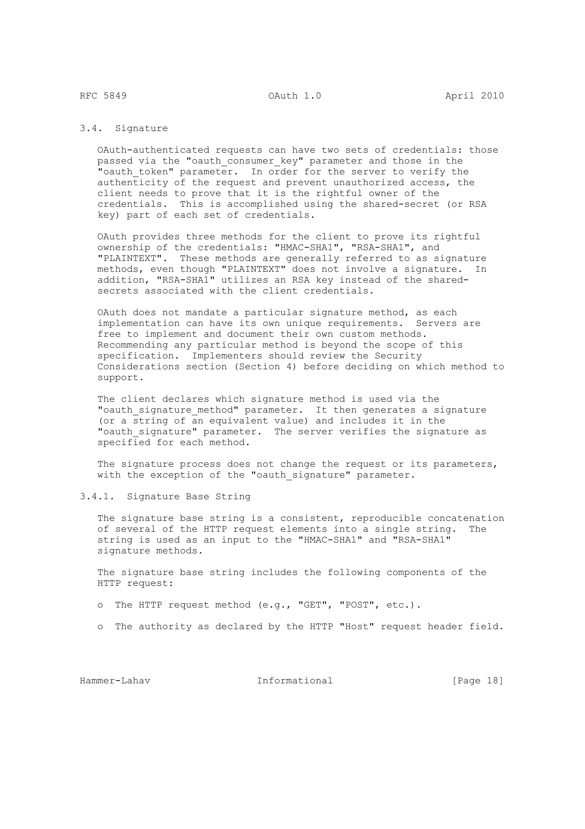 RFC 5849                           OAuth 1.0                   April 2010


3.4.   Signature

   OAuth-authenticated requests can have two sets of credentials: those
   passed via the "oauth_consumer_key" parameter and those in the
   "oauth_token" parameter. In order for the server to verify the
   authenticity of the request and prevent unauthorized access, the
   client needs to prove that it is the rightful owner of the
   credentials. This is accomplished using the shared-secret (or RSA
   key) part of each set of credentials.

   OAuth provides three methods for the client to prove its rightful
   ownership of the credentials: "HMAC-SHA1", "RSA-SHA1", and
   "PLAINTEXT". These methods are generally referred to as signature
   methods, even though "PLAINTEXT" does not involve a signature. In
   addition, "RSA-SHA1" utilizes an RSA key instead of the shared-
   secrets associated with the client credentials.

   OAuth does not mandate a particular signature method, as each
   implementation can have its own unique requirements. Servers are
   free to implement and document their own custom methods.
   Recommending any particular method is beyond the scope of this
   specification. Implementers should review the Security
   Considerations section (Section 4) before deciding on which method to
   support.

   The client declares which signature method is used via the
   "oauth_signature_method" parameter. It then generates a signature
   (or a string of an equivalent value) and includes it in the
   "oauth_signature" parameter. The server verifies the signature as
   specified for each method.

   The signature process does not change the request or its parameters,
   with the exception of the "oauth_signature" parameter.

3.4.1.   Signature Base String

   The signature base string is a consistent, reproducible concatenation
   of several of the HTTP request elements into a single string. The
   string is used as an input to the "HMAC-SHA1" and "RSA-SHA1"
   signature methods.

   The signature base string includes the following components of the
   HTTP request:

   o   The HTTP request method (e.g., "GET", "POST", etc.).

   o   The authority as declared by the HTTP "Host" request header field.




Hammer-Lahav                     Informational                  [Page 18]
 
