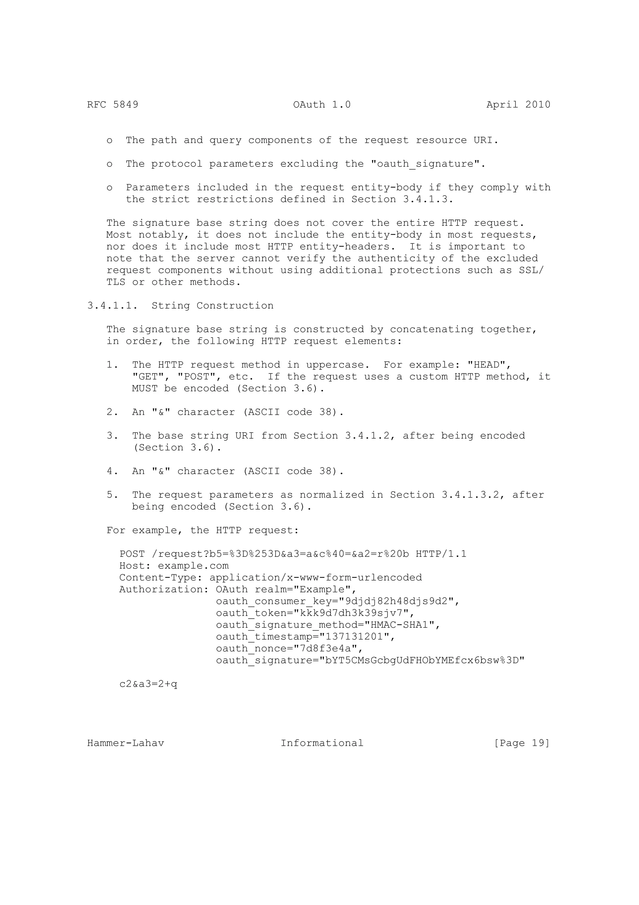 RFC 5849                            OAuth 1.0                   April 2010


   o    The path and query components of the request resource URI.

   o    The protocol parameters excluding the "oauth_signature".

   o    Parameters included in the request entity-body if they comply with
        the strict restrictions defined in Section 3.4.1.3.

   The signature base string does not cover the entire HTTP request.
   Most notably, it does not include the entity-body in most requests,
   nor does it include most HTTP entity-headers. It is important to
   note that the server cannot verify the authenticity of the excluded
   request components without using additional protections such as SSL/
   TLS or other methods.

3.4.1.1.    String Construction

   The signature base string is constructed by concatenating together,
   in order, the following HTTP request elements:

   1.    The HTTP request method in uppercase. For example: "HEAD",
         "GET", "POST", etc. If the request uses a custom HTTP method, it
         MUST be encoded (Section 3.6).

   2.    An "&" character (ASCII code 38).

   3.    The base string URI from Section 3.4.1.2, after being encoded
         (Section 3.6).

   4.    An "&" character (ASCII code 38).

   5.    The request parameters as normalized in Section 3.4.1.3.2, after
         being encoded (Section 3.6).

   For example, the HTTP request:

       POST /request?b5=%3D%253D&a3=a&c%40=&a2=r%20b HTTP/1.1
       Host: example.com
       Content-Type: application/x-www-form-urlencoded
       Authorization: OAuth realm="Example",
                      oauth_consumer_key="9djdj82h48djs9d2",
                      oauth_token="kkk9d7dh3k39sjv7",
                      oauth_signature_method="HMAC-SHA1",
                      oauth_timestamp="137131201",
                      oauth_nonce="7d8f3e4a",
                      oauth_signature="bYT5CMsGcbgUdFHObYMEfcx6bsw%3D"

       c2&a3=2+q




Hammer-Lahav                      Informational                    [Page 19]
 