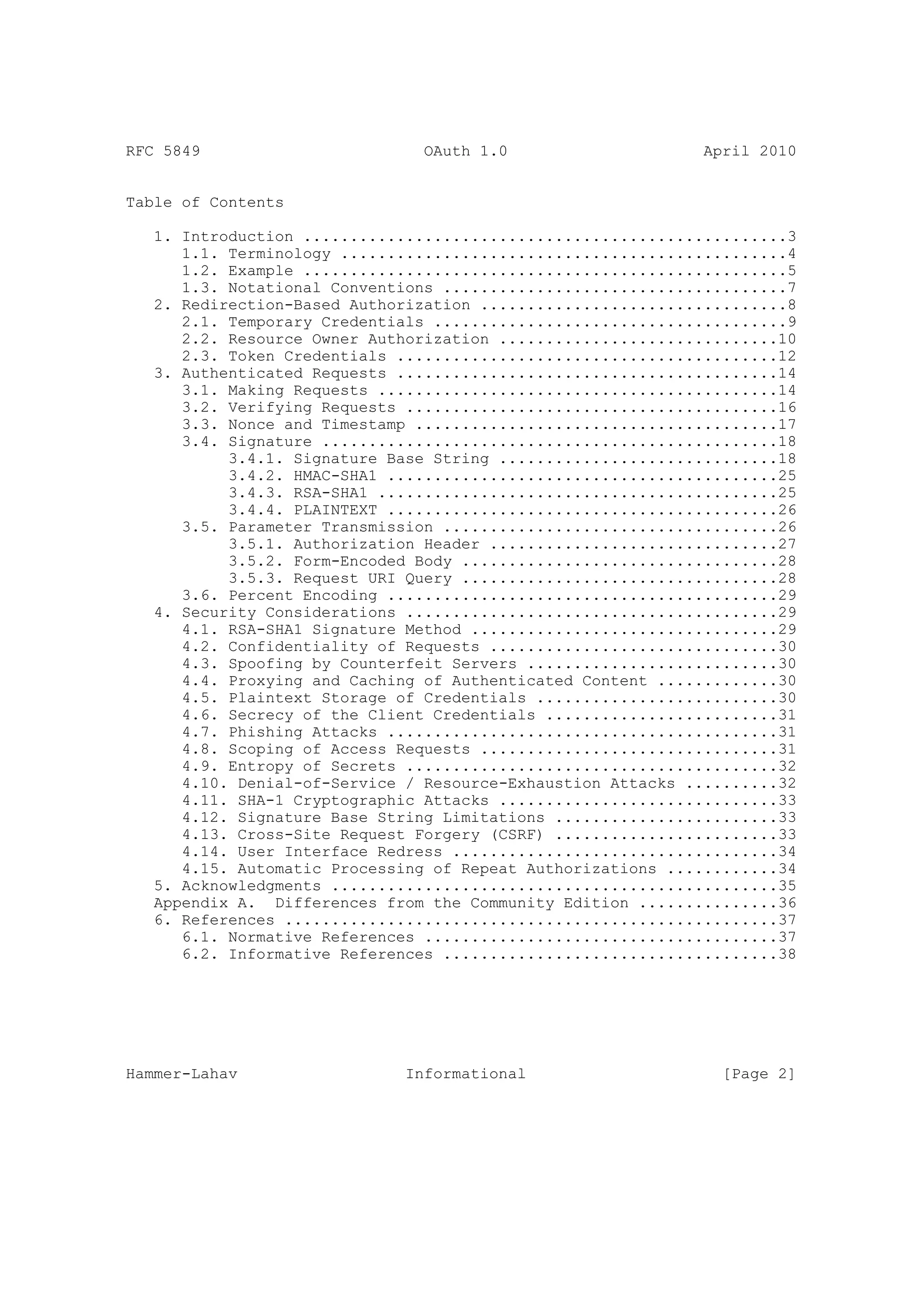 RFC 5849                        OAuth 1.0                     April 2010


Table of Contents

   1. Introduction ....................................................3
      1.1. Terminology ................................................4
      1.2. Example ....................................................5
      1.3. Notational Conventions .....................................7
   2. Redirection-Based Authorization .................................8
      2.1. Temporary Credentials ......................................9
      2.2. Resource Owner Authorization ..............................10
      2.3. Token Credentials .........................................12
   3. Authenticated Requests .........................................14
      3.1. Making Requests ...........................................14
      3.2. Verifying Requests ........................................16
      3.3. Nonce and Timestamp .......................................17
      3.4. Signature .................................................18
           3.4.1. Signature Base String ..............................18
           3.4.2. HMAC-SHA1 ..........................................25
           3.4.3. RSA-SHA1 ...........................................25
           3.4.4. PLAINTEXT ..........................................26
      3.5. Parameter Transmission ....................................26
           3.5.1. Authorization Header ...............................27
           3.5.2. Form-Encoded Body ..................................28
           3.5.3. Request URI Query ..................................28
      3.6. Percent Encoding ..........................................29
   4. Security Considerations ........................................29
      4.1. RSA-SHA1 Signature Method .................................29
      4.2. Confidentiality of Requests ...............................30
      4.3. Spoofing by Counterfeit Servers ...........................30
      4.4. Proxying and Caching of Authenticated Content .............30
      4.5. Plaintext Storage of Credentials ..........................30
      4.6. Secrecy of the Client Credentials .........................31
      4.7. Phishing Attacks ..........................................31
      4.8. Scoping of Access Requests ................................31
      4.9. Entropy of Secrets ........................................32
      4.10. Denial-of-Service / Resource-Exhaustion Attacks ..........32
      4.11. SHA-1 Cryptographic Attacks ..............................33
      4.12. Signature Base String Limitations ........................33
      4.13. Cross-Site Request Forgery (CSRF) ........................33
      4.14. User Interface Redress ...................................34
      4.15. Automatic Processing of Repeat Authorizations ............34
   5. Acknowledgments ................................................35
   Appendix A. Differences from the Community Edition ...............36
   6. References .....................................................37
      6.1. Normative References ......................................37
      6.2. Informative References ....................................38




Hammer-Lahav                  Informational                     [Page 2]
 