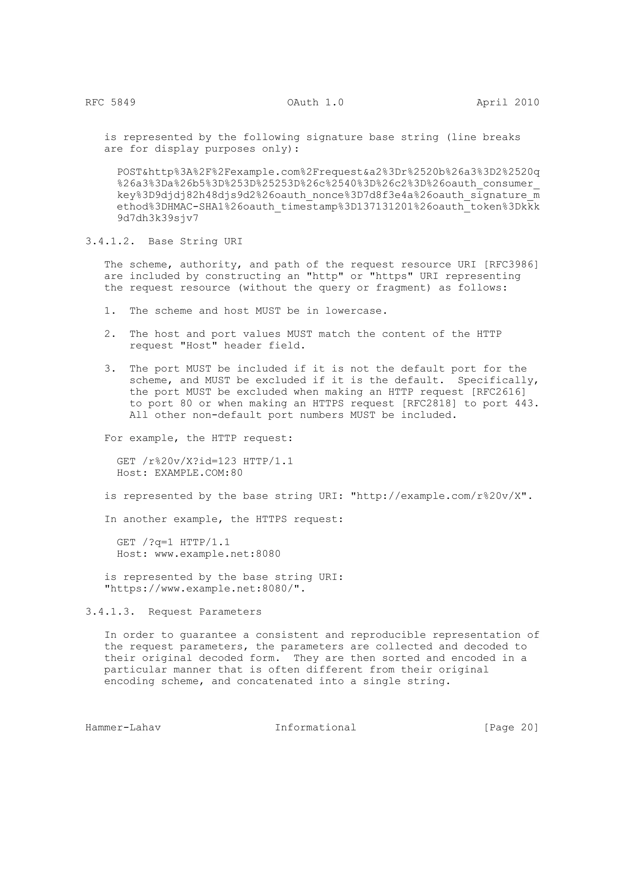 RFC 5849                          OAuth 1.0                    April 2010


   is represented by the following signature base string (line breaks
   are for display purposes only):

     POST&http%3A%2F%2Fexample.com%2Frequest&a2%3Dr%2520b%26a3%3D2%2520q
     %26a3%3Da%26b5%3D%253D%25253D%26c%2540%3D%26c2%3D%26oauth_consumer_
     key%3D9djdj82h48djs9d2%26oauth_nonce%3D7d8f3e4a%26oauth_signature_m
     ethod%3DHMAC-SHA1%26oauth_timestamp%3D137131201%26oauth_token%3Dkkk
     9d7dh3k39sjv7

3.4.1.2.   Base String URI

   The scheme, authority, and path of the request resource URI [RFC3986]
   are included by constructing an "http" or "https" URI representing
   the request resource (without the query or fragment) as follows:

   1.   The scheme and host MUST be in lowercase.

   2.   The host and port values MUST match the content of the HTTP
        request "Host" header field.

   3.   The port MUST be included if it is not the default port for the
        scheme, and MUST be excluded if it is the default. Specifically,
        the port MUST be excluded when making an HTTP request [RFC2616]
        to port 80 or when making an HTTPS request [RFC2818] to port 443.
        All other non-default port numbers MUST be included.

   For example, the HTTP request:

     GET /r%20v/X?id=123 HTTP/1.1
     Host: EXAMPLE.COM:80

   is represented by the base string URI: "http://example.com/r%20v/X".

   In another example, the HTTPS request:

     GET /?q=1 HTTP/1.1
     Host: www.example.net:8080

   is represented by the base string URI:
   "https://www.example.net:8080/".

3.4.1.3.   Request Parameters

   In order to guarantee a consistent and reproducible representation of
   the request parameters, the parameters are collected and decoded to
   their original decoded form. They are then sorted and encoded in a
   particular manner that is often different from their original
   encoding scheme, and concatenated into a single string.



Hammer-Lahav                    Informational                   [Page 20]
 