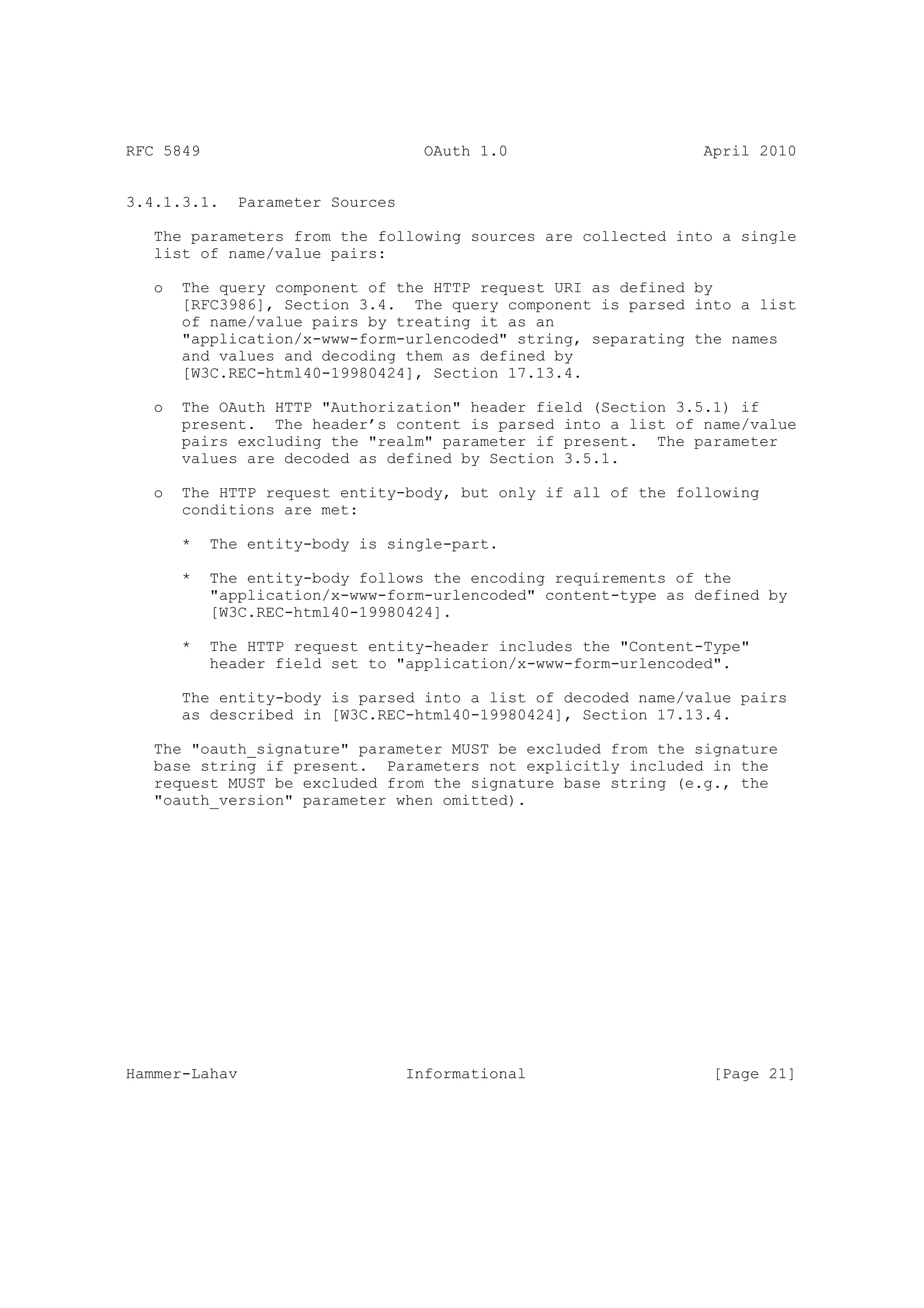 RFC 5849                            OAuth 1.0                   April 2010


3.4.1.3.1.    Parameter Sources

   The parameters from the following sources are collected into a single
   list of name/value pairs:

   o   The query component of the HTTP request URI as defined by
       [RFC3986], Section 3.4. The query component is parsed into a list
       of name/value pairs by treating it as an
       "application/x-www-form-urlencoded" string, separating the names
       and values and decoding them as defined by
       [W3C.REC-html40-19980424], Section 17.13.4.

   o   The OAuth HTTP "Authorization" header field (Section 3.5.1) if
       present. The header’s content is parsed into a list of name/value
       pairs excluding the "realm" parameter if present. The parameter
       values are decoded as defined by Section 3.5.1.

   o   The HTTP request entity-body, but only if all of the following
       conditions are met:

       *   The entity-body is single-part.

       *   The entity-body follows the encoding requirements of the
           "application/x-www-form-urlencoded" content-type as defined by
           [W3C.REC-html40-19980424].

       *   The HTTP request entity-header includes the "Content-Type"
           header field set to "application/x-www-form-urlencoded".

       The entity-body is parsed into a list of decoded name/value pairs
       as described in [W3C.REC-html40-19980424], Section 17.13.4.

   The "oauth_signature" parameter MUST be excluded from the signature
   base string if present. Parameters not explicitly included in the
   request MUST be excluded from the signature base string (e.g., the
   "oauth_version" parameter when omitted).




Hammer-Lahav                      Informational                  [Page 21]
 