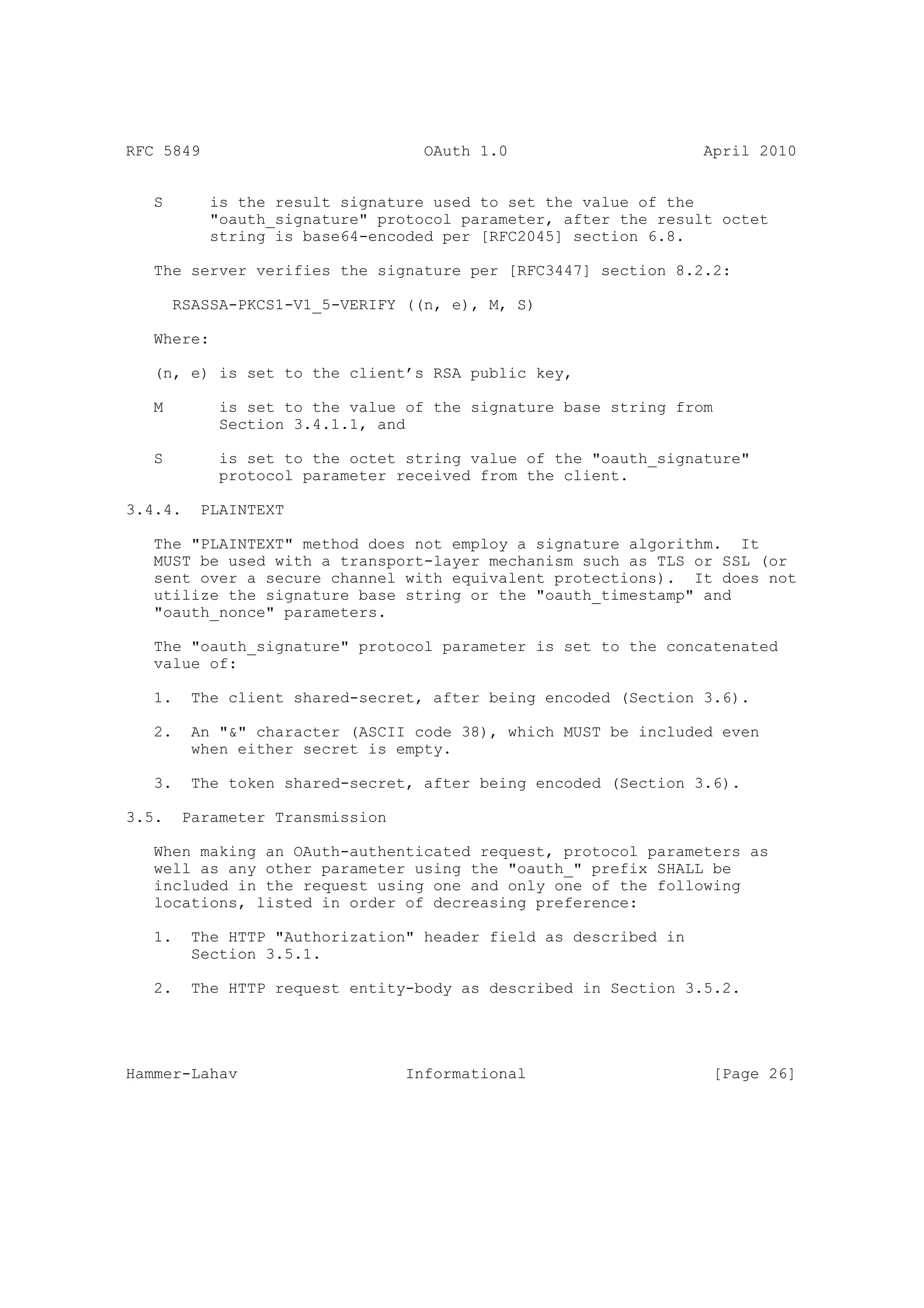 RFC 5849                           OAuth 1.0                     April 2010


   S       is the result signature used to set the value of the
           "oauth_signature" protocol parameter, after the result octet
           string is base64-encoded per [RFC2045] section 6.8.

   The server verifies the signature per [RFC3447] section 8.2.2:

       RSASSA-PKCS1-V1_5-VERIFY ((n, e), M, S)

   Where:

   (n, e) is set to the client’s RSA public key,

   M        is set to the value of the signature base string from
            Section 3.4.1.1, and

   S        is set to the octet string value of the "oauth_signature"
            protocol parameter received from the client.

3.4.4.    PLAINTEXT

   The "PLAINTEXT" method does not employ a signature algorithm. It
   MUST be used with a transport-layer mechanism such as TLS or SSL (or
   sent over a secure channel with equivalent protections). It does not
   utilize the signature base string or the "oauth_timestamp" and
   "oauth_nonce" parameters.

   The "oauth_signature" protocol parameter is set to the concatenated
   value of:

   1.    The client shared-secret, after being encoded (Section 3.6).

   2.    An "&" character (ASCII code 38), which MUST be included even
         when either secret is empty.

   3.    The token shared-secret, after being encoded (Section 3.6).

3.5.    Parameter Transmission

   When making an OAuth-authenticated request, protocol parameters as
   well as any other parameter using the "oauth_" prefix SHALL be
   included in the request using one and only one of the following
   locations, listed in order of decreasing preference:

   1.    The HTTP "Authorization" header field as described in
         Section 3.5.1.

   2.    The HTTP request entity-body as described in Section 3.5.2.




Hammer-Lahav                     Informational                    [Page 26]
 