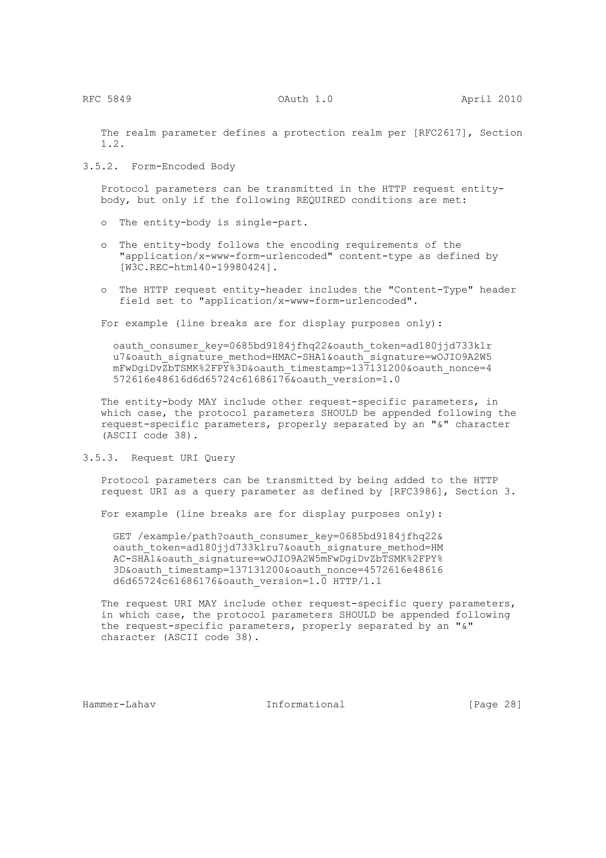 RFC 5849                          OAuth 1.0                     April 2010


   The realm parameter defines a protection realm per [RFC2617], Section
   1.2.

3.5.2.    Form-Encoded Body

   Protocol parameters can be transmitted in the HTTP request entity-
   body, but only if the following REQUIRED conditions are met:

   o    The entity-body is single-part.

   o    The entity-body follows the encoding requirements of the
        "application/x-www-form-urlencoded" content-type as defined by
        [W3C.REC-html40-19980424].

   o    The HTTP request entity-header includes the "Content-Type" header
        field set to "application/x-www-form-urlencoded".

   For example (line breaks are for display purposes only):

       oauth_consumer_key=0685bd9184jfhq22&oauth_token=ad180jjd733klr
       u7&oauth_signature_method=HMAC-SHA1&oauth_signature=wOJIO9A2W5
       mFwDgiDvZbTSMK%2FPY%3D&oauth_timestamp=137131200&oauth_nonce=4
       572616e48616d6d65724c61686176&oauth_version=1.0

   The entity-body MAY include other request-specific parameters, in
   which case, the protocol parameters SHOULD be appended following the
   request-specific parameters, properly separated by an "&" character
   (ASCII code 38).

3.5.3.    Request URI Query

   Protocol parameters can be transmitted by being added to the HTTP
   request URI as a query parameter as defined by [RFC3986], Section 3.

   For example (line breaks are for display purposes only):

       GET /example/path?oauth_consumer_key=0685bd9184jfhq22&
       oauth_token=ad180jjd733klru7&oauth_signature_method=HM
       AC-SHA1&oauth_signature=wOJIO9A2W5mFwDgiDvZbTSMK%2FPY%
       3D&oauth_timestamp=137131200&oauth_nonce=4572616e48616
       d6d65724c61686176&oauth_version=1.0 HTTP/1.1

   The request URI MAY include other request-specific query parameters,
   in which case, the protocol parameters SHOULD be appended following
   the request-specific parameters, properly separated by an "&"
   character (ASCII code 38).




Hammer-Lahav                    Informational                    [Page 28]
 