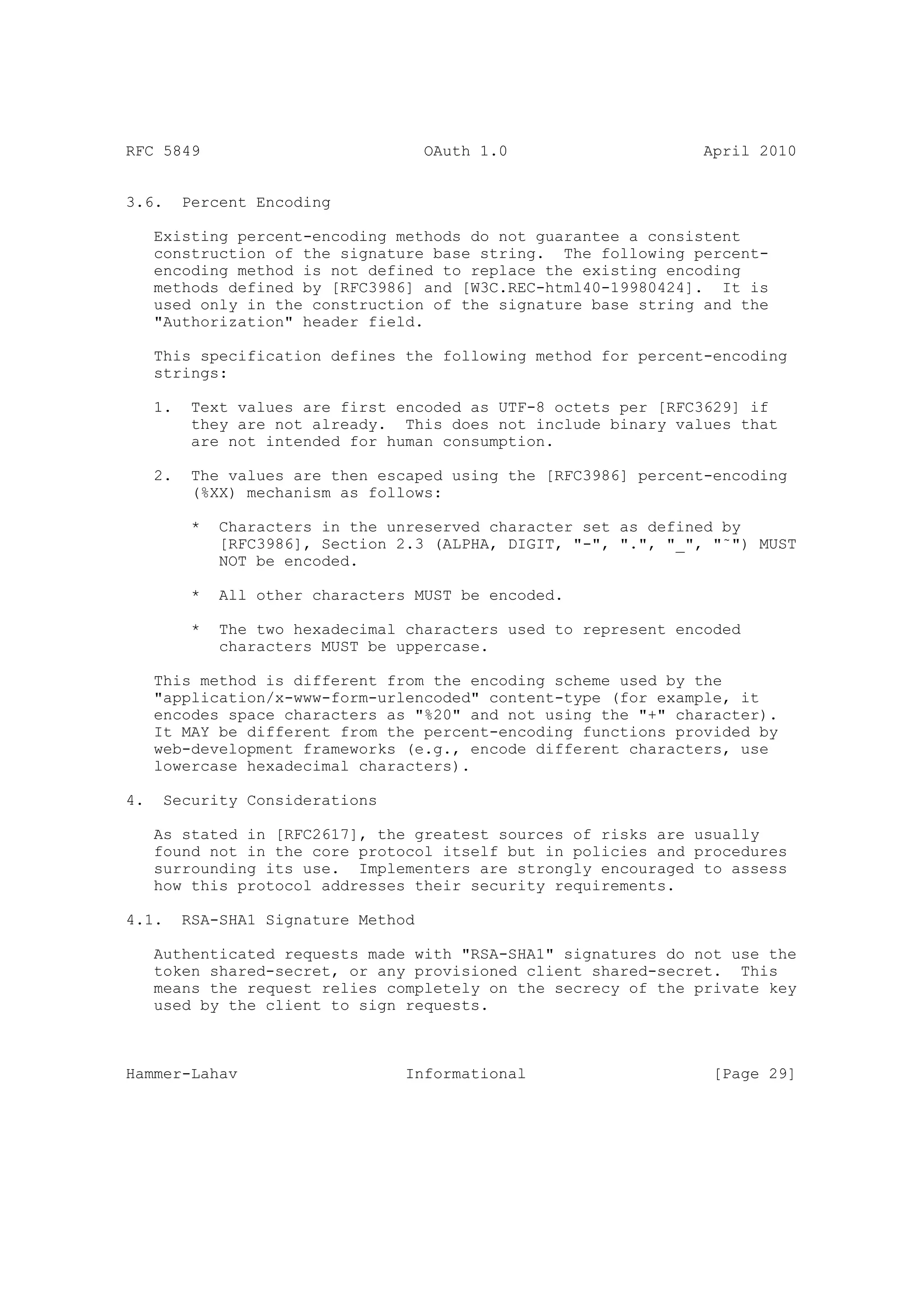 RFC 5849                              OAuth 1.0                    April 2010


3.6.      Percent Encoding

     Existing percent-encoding methods do not guarantee a consistent
     construction of the signature base string. The following percent-
     encoding method is not defined to replace the existing encoding
     methods defined by [RFC3986] and [W3C.REC-html40-19980424]. It is
     used only in the construction of the signature base string and the
     "Authorization" header field.

     This specification defines the following method for percent-encoding
     strings:

     1.    Text values are first encoded as UTF-8 octets per [RFC3629] if
           they are not already. This does not include binary values that
           are not intended for human consumption.

     2.    The values are then escaped using the [RFC3986] percent-encoding
           (%XX) mechanism as follows:

           *   Characters in the unreserved character set as defined by
               [RFC3986], Section 2.3 (ALPHA, DIGIT, "-", ".", "_", "˜") MUST
               NOT be encoded.

           *   All other characters MUST be encoded.

           *   The two hexadecimal characters used to represent encoded
               characters MUST be uppercase.

     This method is different from the encoding scheme used by the
     "application/x-www-form-urlencoded" content-type (for example, it
     encodes space characters as "%20" and not using the "+" character).
     It MAY be different from the percent-encoding functions provided by
     web-development frameworks (e.g., encode different characters, use
     lowercase hexadecimal characters).

4.    Security Considerations

     As stated in [RFC2617], the greatest sources of risks are usually
     found not in the core protocol itself but in policies and procedures
     surrounding its use. Implementers are strongly encouraged to assess
     how this protocol addresses their security requirements.

4.1.      RSA-SHA1 Signature Method

     Authenticated requests made with "RSA-SHA1" signatures do not use the
     token shared-secret, or any provisioned client shared-secret. This
     means the request relies completely on the secrecy of the private key
     used by the client to sign requests.



Hammer-Lahav                       Informational                    [Page 29]
 