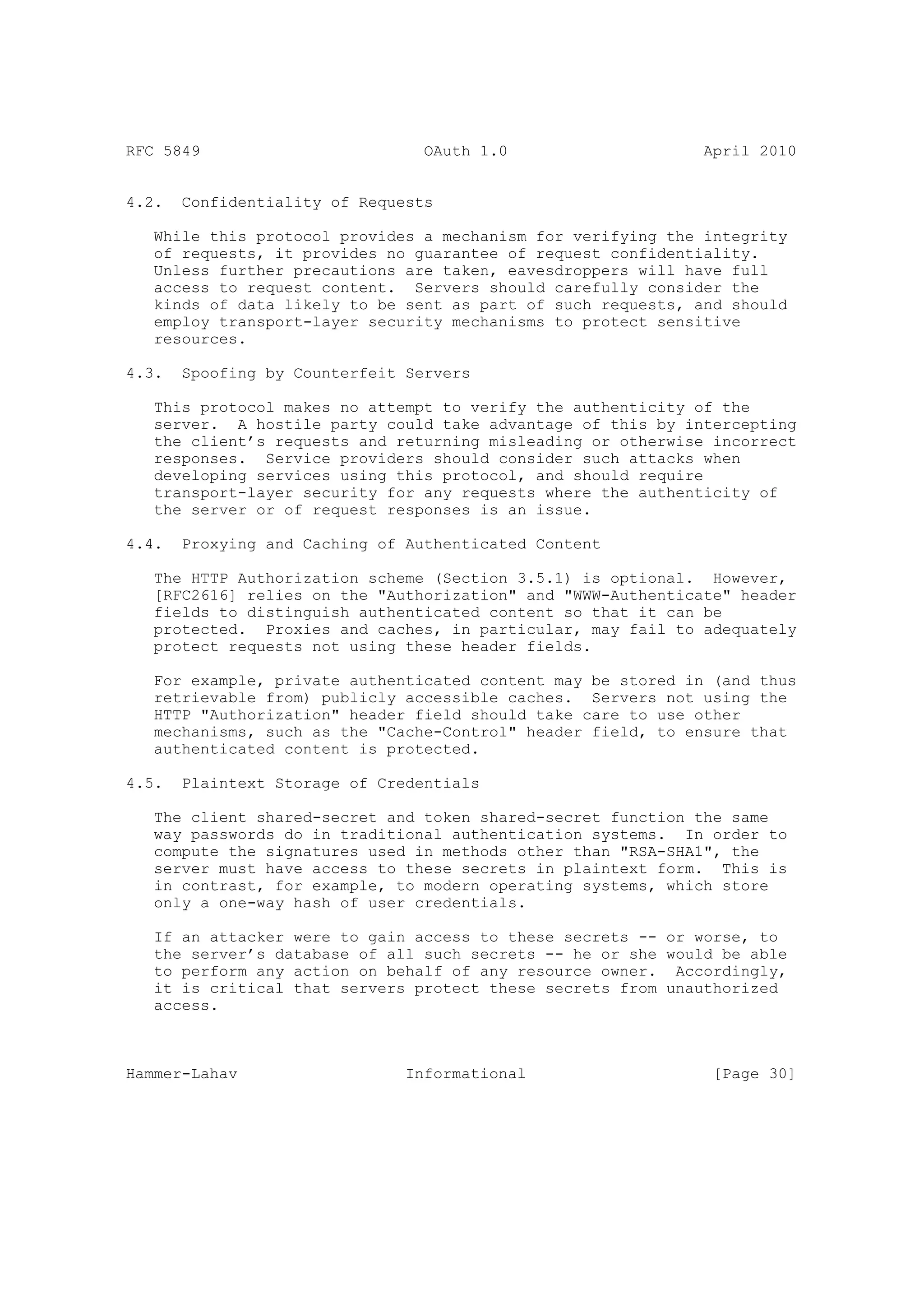 RFC 5849                         OAuth 1.0                    April 2010


4.2.   Confidentiality of Requests

   While this protocol provides a mechanism for verifying the integrity
   of requests, it provides no guarantee of request confidentiality.
   Unless further precautions are taken, eavesdroppers will have full
   access to request content. Servers should carefully consider the
   kinds of data likely to be sent as part of such requests, and should
   employ transport-layer security mechanisms to protect sensitive
   resources.

4.3.   Spoofing by Counterfeit Servers

   This protocol makes no attempt to verify the authenticity of the
   server. A hostile party could take advantage of this by intercepting
   the client’s requests and returning misleading or otherwise incorrect
   responses. Service providers should consider such attacks when
   developing services using this protocol, and should require
   transport-layer security for any requests where the authenticity of
   the server or of request responses is an issue.

4.4.   Proxying and Caching of Authenticated Content

   The HTTP Authorization scheme (Section 3.5.1) is optional. However,
   [RFC2616] relies on the "Authorization" and "WWW-Authenticate" header
   fields to distinguish authenticated content so that it can be
   protected. Proxies and caches, in particular, may fail to adequately
   protect requests not using these header fields.

   For example, private authenticated content may be stored in (and thus
   retrievable from) publicly accessible caches. Servers not using the
   HTTP "Authorization" header field should take care to use other
   mechanisms, such as the "Cache-Control" header field, to ensure that
   authenticated content is protected.

4.5.   Plaintext Storage of Credentials

   The client shared-secret and token shared-secret function the same
   way passwords do in traditional authentication systems. In order to
   compute the signatures used in methods other than "RSA-SHA1", the
   server must have access to these secrets in plaintext form. This is
   in contrast, for example, to modern operating systems, which store
   only a one-way hash of user credentials.

   If an attacker were to gain access to these secrets -- or worse, to
   the server’s database of all such secrets -- he or she would be able
   to perform any action on behalf of any resource owner. Accordingly,
   it is critical that servers protect these secrets from unauthorized
   access.



Hammer-Lahav                   Informational                   [Page 30]
 