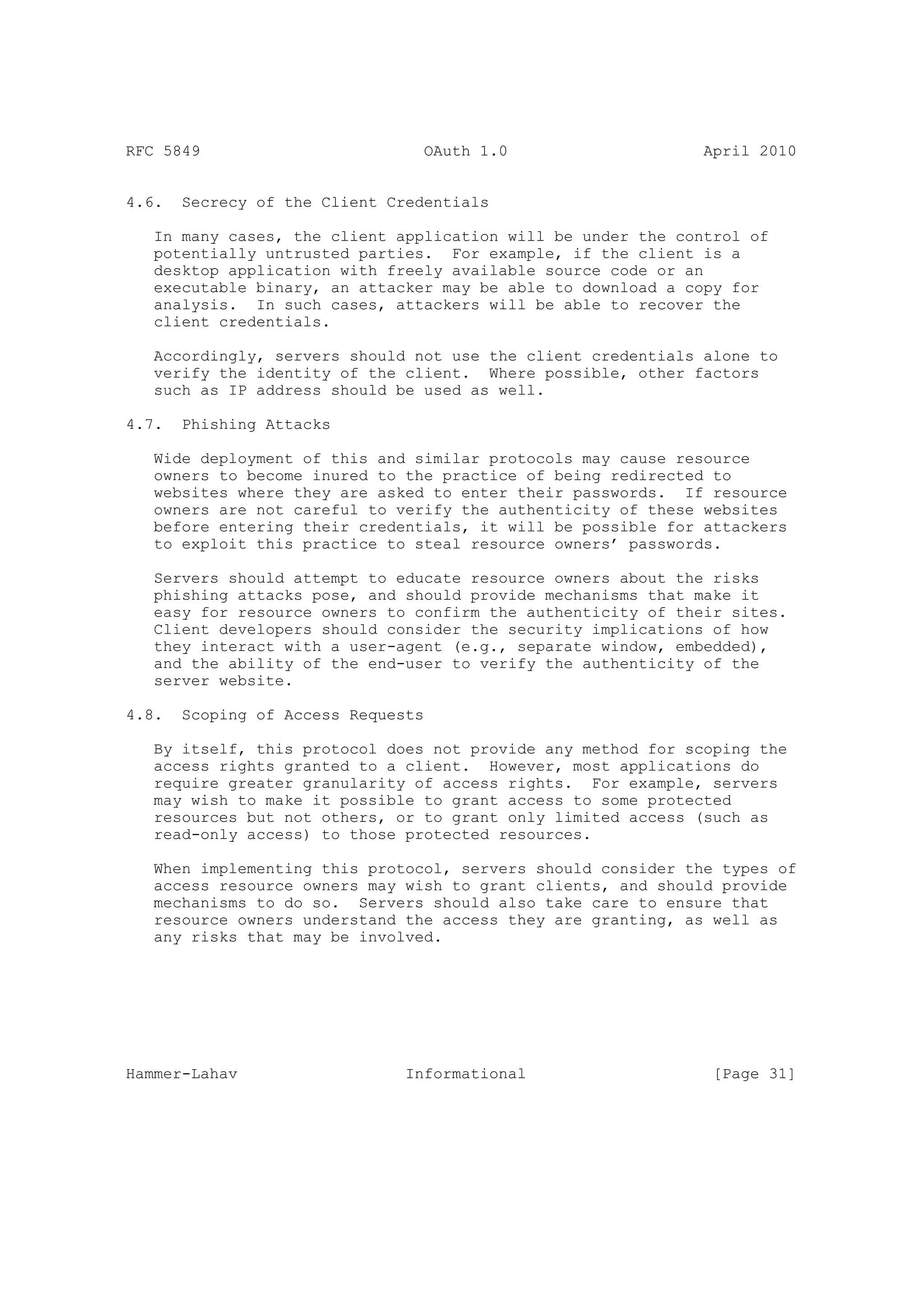 RFC 5849                         OAuth 1.0                    April 2010


4.6.   Secrecy of the Client Credentials

   In many cases, the client application will be under the control of
   potentially untrusted parties. For example, if the client is a
   desktop application with freely available source code or an
   executable binary, an attacker may be able to download a copy for
   analysis. In such cases, attackers will be able to recover the
   client credentials.

   Accordingly, servers should not use the client credentials alone to
   verify the identity of the client. Where possible, other factors
   such as IP address should be used as well.

4.7.   Phishing Attacks

   Wide deployment of this and similar protocols may cause resource
   owners to become inured to the practice of being redirected to
   websites where they are asked to enter their passwords. If resource
   owners are not careful to verify the authenticity of these websites
   before entering their credentials, it will be possible for attackers
   to exploit this practice to steal resource owners’ passwords.

   Servers should attempt to educate resource owners about the risks
   phishing attacks pose, and should provide mechanisms that make it
   easy for resource owners to confirm the authenticity of their sites.
   Client developers should consider the security implications of how
   they interact with a user-agent (e.g., separate window, embedded),
   and the ability of the end-user to verify the authenticity of the
   server website.

4.8.   Scoping of Access Requests

   By itself, this protocol does not provide any method for scoping the
   access rights granted to a client. However, most applications do
   require greater granularity of access rights. For example, servers
   may wish to make it possible to grant access to some protected
   resources but not others, or to grant only limited access (such as
   read-only access) to those protected resources.

   When implementing this protocol, servers should consider the types of
   access resource owners may wish to grant clients, and should provide
   mechanisms to do so. Servers should also take care to ensure that
   resource owners understand the access they are granting, as well as
   any risks that may be involved.




Hammer-Lahav                   Informational                   [Page 31]
 