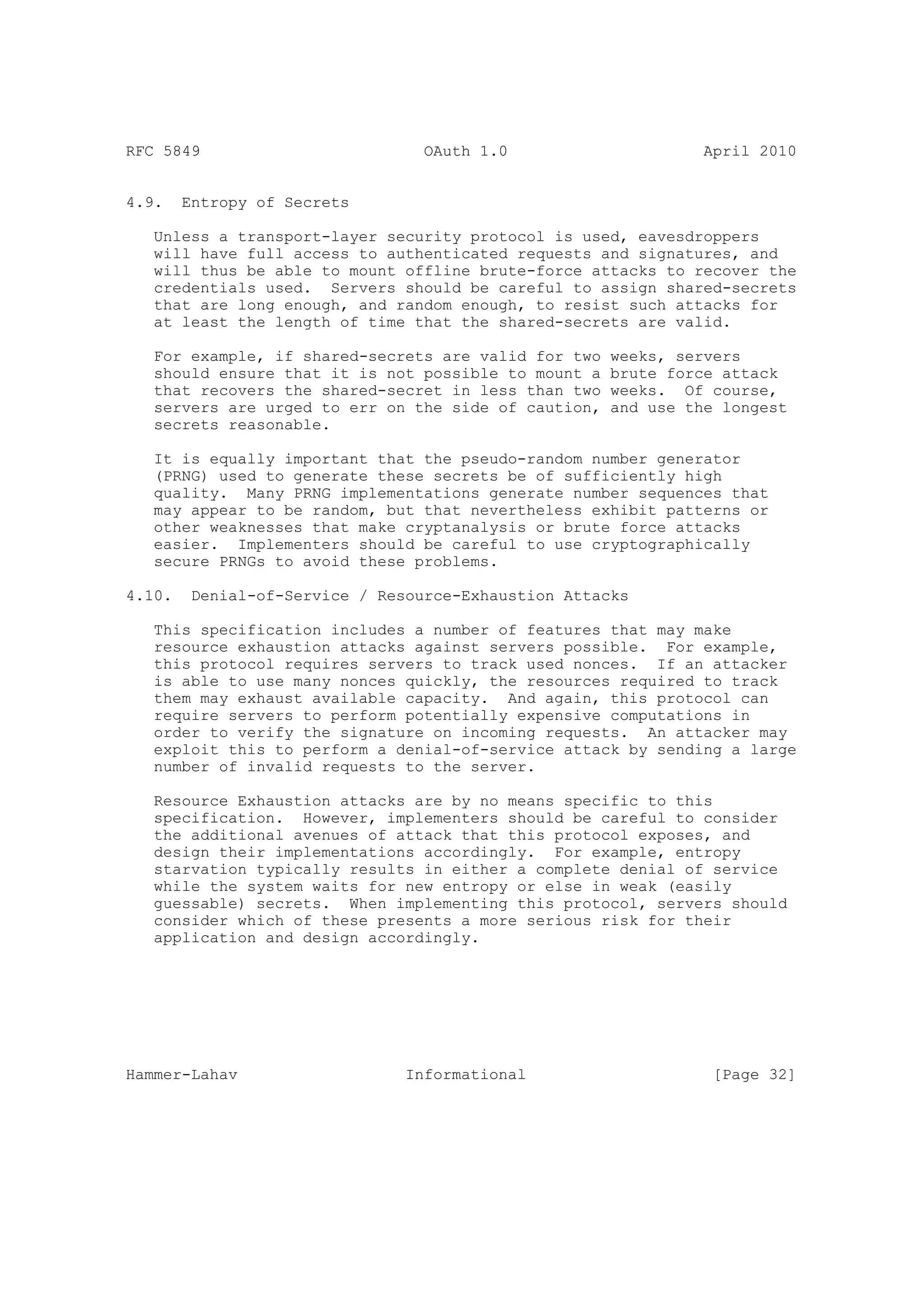 RFC 5849                          OAuth 1.0                     April 2010


4.9.    Entropy of Secrets

   Unless a transport-layer security protocol is used, eavesdroppers
   will have full access to authenticated requests and signatures, and
   will thus be able to mount offline brute-force attacks to recover the
   credentials used. Servers should be careful to assign shared-secrets
   that are long enough, and random enough, to resist such attacks for
   at least the length of time that the shared-secrets are valid.

   For example, if shared-secrets are valid for two   weeks, servers
   should ensure that it is not possible to mount a   brute force attack
   that recovers the shared-secret in less than two   weeks. Of course,
   servers are urged to err on the side of caution,   and use the longest
   secrets reasonable.

   It is equally important that the pseudo-random number generator
   (PRNG) used to generate these secrets be of sufficiently high
   quality. Many PRNG implementations generate number sequences that
   may appear to be random, but that nevertheless exhibit patterns or
   other weaknesses that make cryptanalysis or brute force attacks
   easier. Implementers should be careful to use cryptographically
   secure PRNGs to avoid these problems.

4.10.    Denial-of-Service / Resource-Exhaustion Attacks

   This specification includes a number of features that may make
   resource exhaustion attacks against servers possible. For example,
   this protocol requires servers to track used nonces. If an attacker
   is able to use many nonces quickly, the resources required to track
   them may exhaust available capacity. And again, this protocol can
   require servers to perform potentially expensive computations in
   order to verify the signature on incoming requests. An attacker may
   exploit this to perform a denial-of-service attack by sending a large
   number of invalid requests to the server.

   Resource Exhaustion attacks are by no means specific to this
   specification. However, implementers should be careful to consider
   the additional avenues of attack that this protocol exposes, and
   design their implementations accordingly. For example, entropy
   starvation typically results in either a complete denial of service
   while the system waits for new entropy or else in weak (easily
   guessable) secrets. When implementing this protocol, servers should
   consider which of these presents a more serious risk for their
   application and design accordingly.




Hammer-Lahav                    Informational                    [Page 32]
 