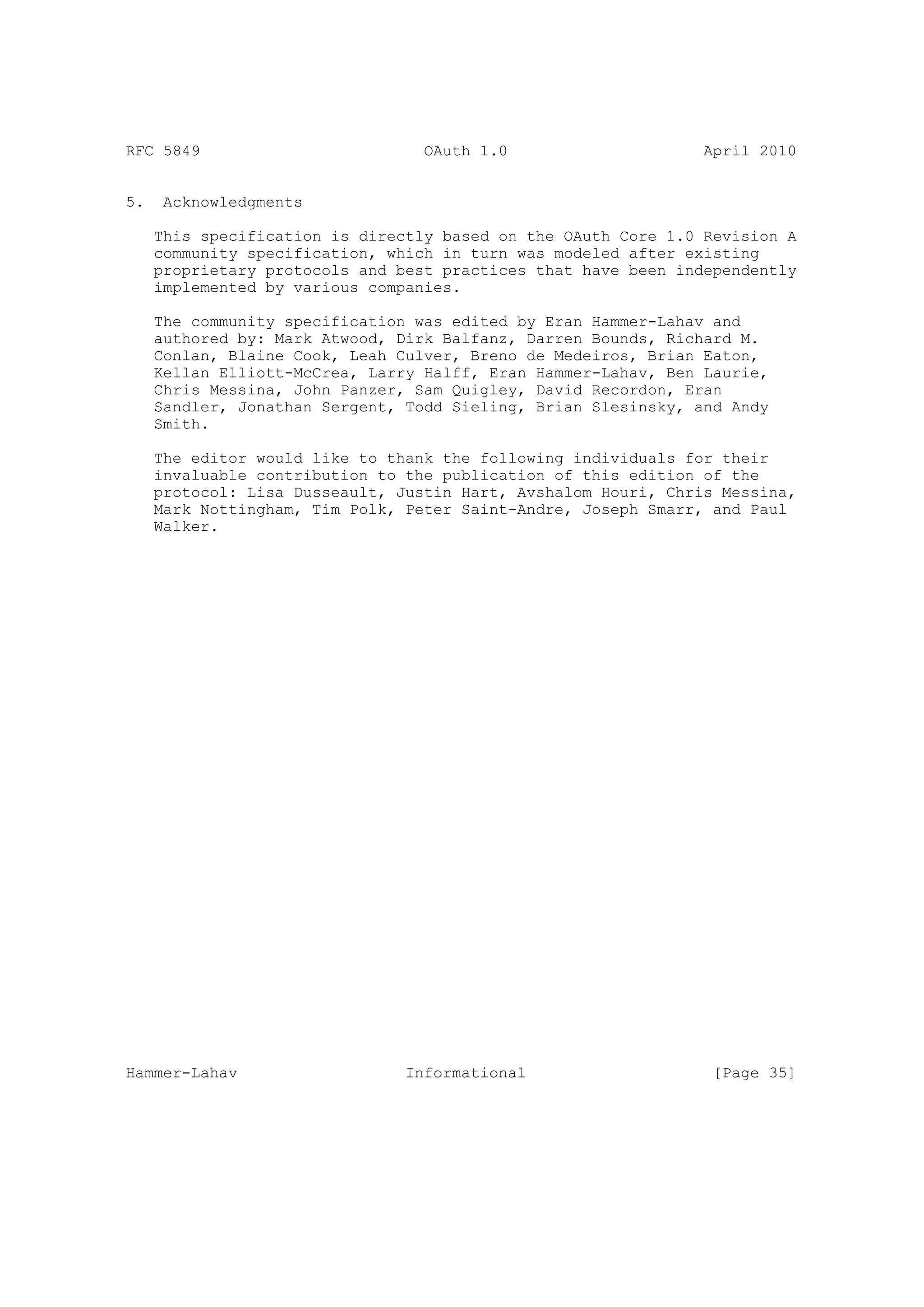 RFC 5849                          OAuth 1.0                     April 2010


5.    Acknowledgments

     This specification is directly based on the OAuth Core 1.0 Revision A
     community specification, which in turn was modeled after existing
     proprietary protocols and best practices that have been independently
     implemented by various companies.

     The community specification was edited by Eran Hammer-Lahav and
     authored by: Mark Atwood, Dirk Balfanz, Darren Bounds, Richard M.
     Conlan, Blaine Cook, Leah Culver, Breno de Medeiros, Brian Eaton,
     Kellan Elliott-McCrea, Larry Halff, Eran Hammer-Lahav, Ben Laurie,
     Chris Messina, John Panzer, Sam Quigley, David Recordon, Eran
     Sandler, Jonathan Sergent, Todd Sieling, Brian Slesinsky, and Andy
     Smith.

     The editor would like to thank the following individuals for their
     invaluable contribution to the publication of this edition of the
     protocol: Lisa Dusseault, Justin Hart, Avshalom Houri, Chris Messina,
     Mark Nottingham, Tim Polk, Peter Saint-Andre, Joseph Smarr, and Paul
     Walker.




Hammer-Lahav                    Informational                    [Page 35]
 