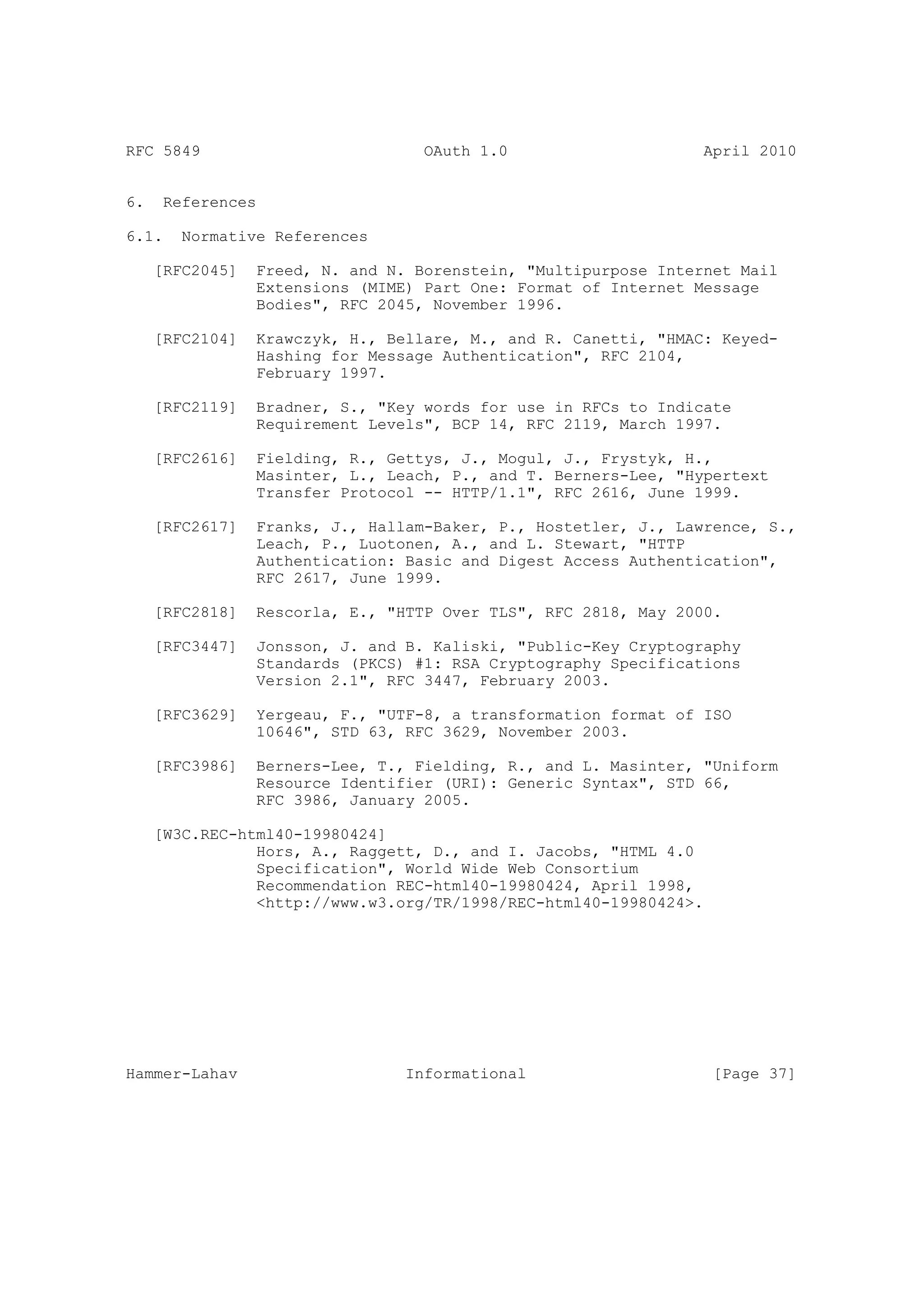 RFC 5849                           OAuth 1.0                     April 2010


6.    References

6.1.    Normative References

     [RFC2045]   Freed, N. and N. Borenstein, "Multipurpose Internet Mail
                 Extensions (MIME) Part One: Format of Internet Message
                 Bodies", RFC 2045, November 1996.

     [RFC2104]   Krawczyk, H., Bellare, M., and R. Canetti, "HMAC: Keyed-
                 Hashing for Message Authentication", RFC 2104,
                 February 1997.

     [RFC2119]   Bradner, S., "Key words for use in RFCs to Indicate
                 Requirement Levels", BCP 14, RFC 2119, March 1997.

     [RFC2616]   Fielding, R., Gettys, J., Mogul, J., Frystyk, H.,
                 Masinter, L., Leach, P., and T. Berners-Lee, "Hypertext
                 Transfer Protocol -- HTTP/1.1", RFC 2616, June 1999.

     [RFC2617]   Franks, J., Hallam-Baker, P., Hostetler, J., Lawrence, S.,
                 Leach, P., Luotonen, A., and L. Stewart, "HTTP
                 Authentication: Basic and Digest Access Authentication",
                 RFC 2617, June 1999.

     [RFC2818]   Rescorla, E., "HTTP Over TLS", RFC 2818, May 2000.

     [RFC3447]   Jonsson, J. and B. Kaliski, "Public-Key Cryptography
                 Standards (PKCS) #1: RSA Cryptography Specifications
                 Version 2.1", RFC 3447, February 2003.

     [RFC3629]   Yergeau, F., "UTF-8, a transformation format of ISO
                 10646", STD 63, RFC 3629, November 2003.

     [RFC3986]   Berners-Lee, T., Fielding, R., and L. Masinter, "Uniform
                 Resource Identifier (URI): Generic Syntax", STD 66,
                 RFC 3986, January 2005.

     [W3C.REC-html40-19980424]
                Hors, A., Raggett, D., and I. Jacobs, "HTML 4.0
                Specification", World Wide Web Consortium
                Recommendation REC-html40-19980424, April 1998,
                <http://www.w3.org/TR/1998/REC-html40-19980424>.




Hammer-Lahav                     Informational                     [Page 37]
 