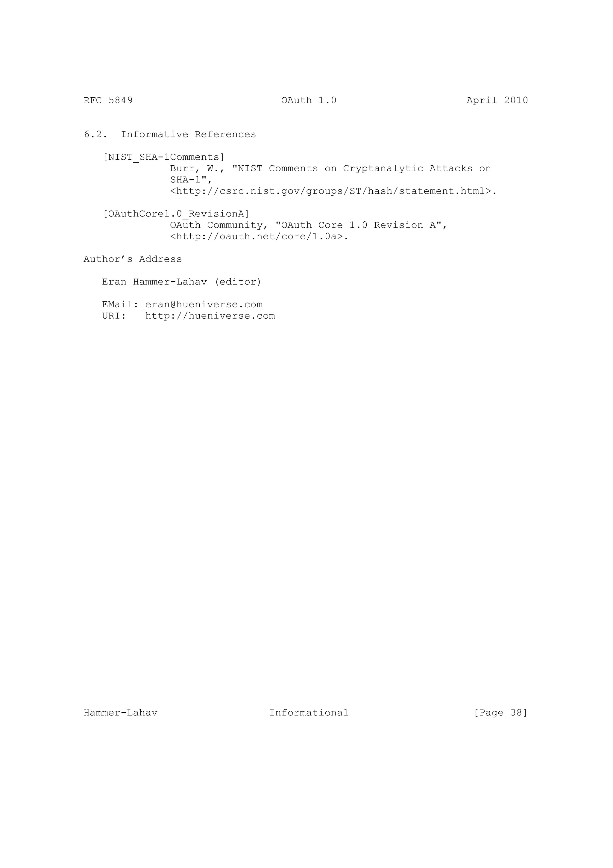 RFC 5849                          OAuth 1.0                   April 2010


6.2.   Informative References

   [NIST_SHA-1Comments]
              Burr, W., "NIST Comments on Cryptanalytic Attacks on
              SHA-1",
              <http://csrc.nist.gov/groups/ST/hash/statement.html>.

   [OAuthCore1.0_RevisionA]
              OAuth Community, "OAuth Core 1.0 Revision A",
              <http://oauth.net/core/1.0a>.

Author’s Address

   Eran Hammer-Lahav (editor)

   EMail: eran@hueniverse.com
   URI:   http://hueniverse.com




Hammer-Lahav                    Informational                  [Page 38]
 