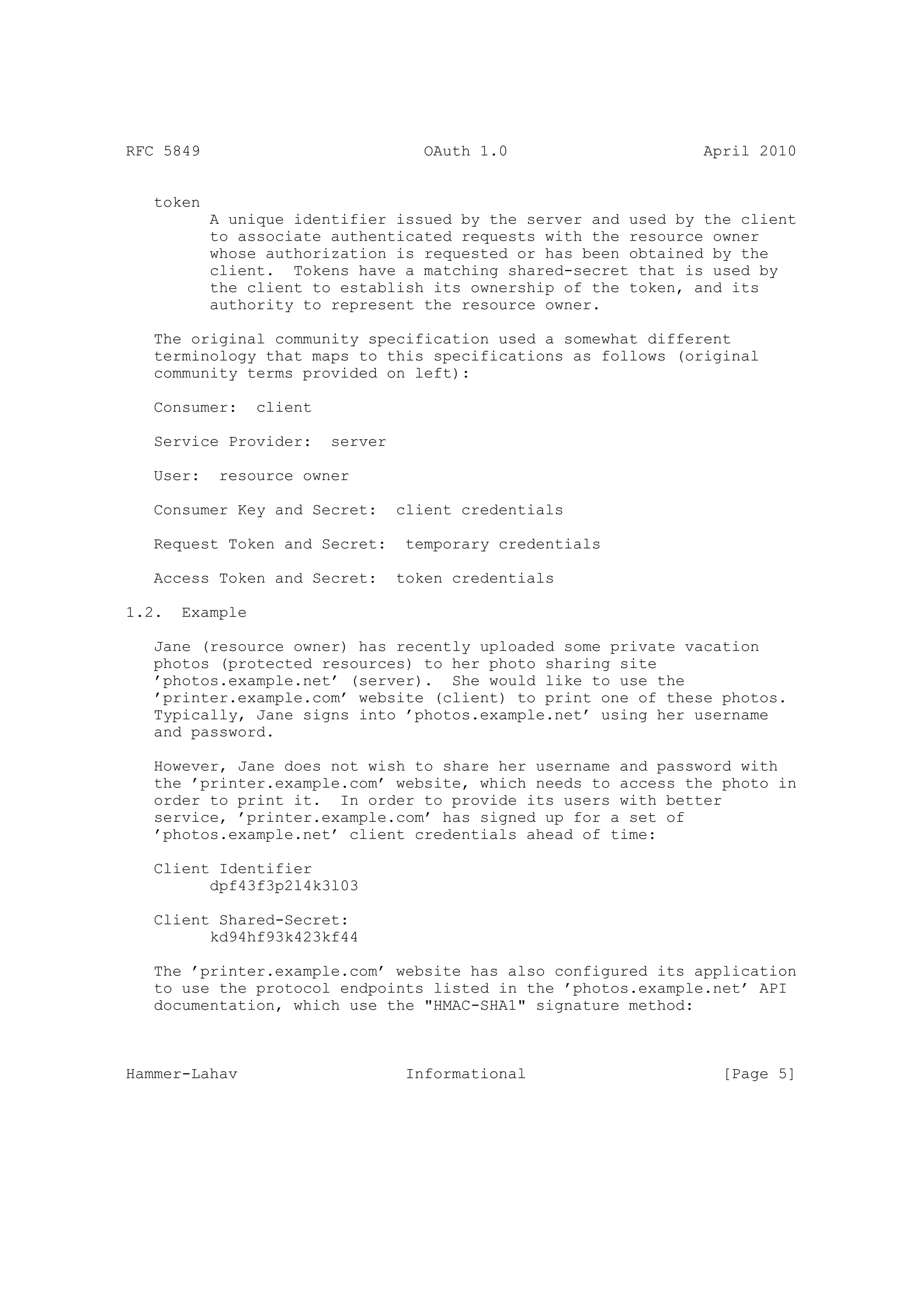 RFC 5849                              OAuth 1.0                 April 2010


   token
           A unique identifier issued by the server and used by the client
           to associate authenticated requests with the resource owner
           whose authorization is requested or has been obtained by the
           client. Tokens have a matching shared-secret that is used by
           the client to establish its ownership of the token, and its
           authority to represent the resource owner.

   The original community specification used a somewhat different
   terminology that maps to this specifications as follows (original
   community terms provided on left):

   Consumer:     client

   Service Provider:      server

   User:    resource owner

   Consumer Key and Secret:        client credentials

   Request Token and Secret:        temporary credentials

   Access Token and Secret:        token credentials

1.2.   Example

   Jane (resource owner) has recently uploaded some private vacation
   photos (protected resources) to her photo sharing site
   ’photos.example.net’ (server). She would like to use the
   ’printer.example.com’ website (client) to print one of these photos.
   Typically, Jane signs into ’photos.example.net’ using her username
   and password.

   However, Jane does not wish to share her username and password with
   the ’printer.example.com’ website, which needs to access the photo in
   order to print it. In order to provide its users with better
   service, ’printer.example.com’ has signed up for a set of
   ’photos.example.net’ client credentials ahead of time:

   Client Identifier
         dpf43f3p2l4k3l03

   Client Shared-Secret:
         kd94hf93k423kf44

   The ’printer.example.com’ website has also configured its application
   to use the protocol endpoints listed in the ’photos.example.net’ API
   documentation, which use the "HMAC-SHA1" signature method:



Hammer-Lahav                        Informational                 [Page 5]
 