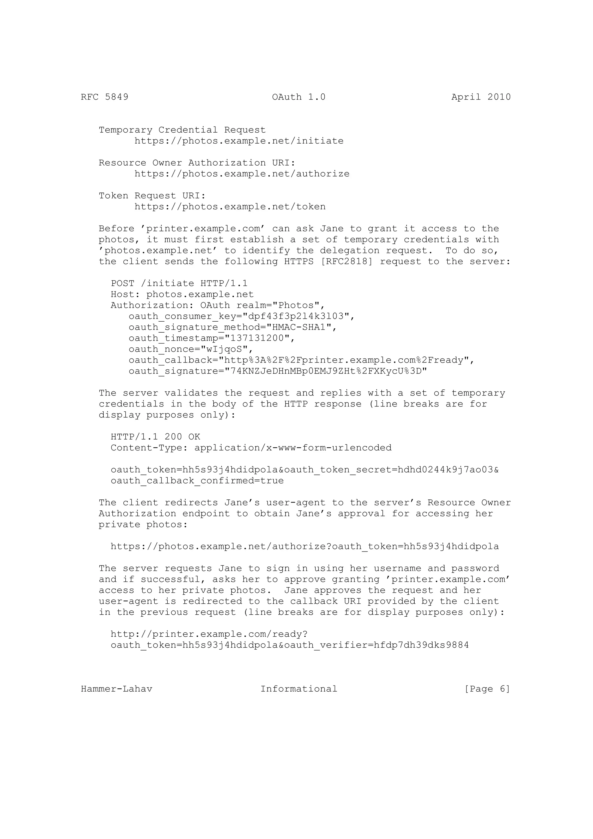 RFC 5849                        OAuth 1.0                     April 2010


   Temporary Credential Request
         https://photos.example.net/initiate

   Resource Owner Authorization URI:
         https://photos.example.net/authorize

   Token Request URI:
         https://photos.example.net/token

   Before ’printer.example.com’ can ask Jane to grant it access to the
   photos, it must first establish a set of temporary credentials with
   ’photos.example.net’ to identify the delegation request. To do so,
   the client sends the following HTTPS [RFC2818] request to the server:

     POST /initiate HTTP/1.1
     Host: photos.example.net
     Authorization: OAuth realm="Photos",
        oauth_consumer_key="dpf43f3p2l4k3l03",
        oauth_signature_method="HMAC-SHA1",
        oauth_timestamp="137131200",
        oauth_nonce="wIjqoS",
        oauth_callback="http%3A%2F%2Fprinter.example.com%2Fready",
        oauth_signature="74KNZJeDHnMBp0EMJ9ZHt%2FXKycU%3D"

   The server validates the request and replies with a set of temporary
   credentials in the body of the HTTP response (line breaks are for
   display purposes only):

     HTTP/1.1 200 OK
     Content-Type: application/x-www-form-urlencoded

     oauth_token=hh5s93j4hdidpola&oauth_token_secret=hdhd0244k9j7ao03&
     oauth_callback_confirmed=true

   The client redirects Jane’s user-agent to the server’s Resource Owner
   Authorization endpoint to obtain Jane’s approval for accessing her
   private photos:

     https://photos.example.net/authorize?oauth_token=hh5s93j4hdidpola

   The server requests Jane to sign in using her username and password
   and if successful, asks her to approve granting ’printer.example.com’
   access to her private photos. Jane approves the request and her
   user-agent is redirected to the callback URI provided by the client
   in the previous request (line breaks are for display purposes only):

     http://printer.example.com/ready?
     oauth_token=hh5s93j4hdidpola&oauth_verifier=hfdp7dh39dks9884



Hammer-Lahav                  Informational                     [Page 6]
 