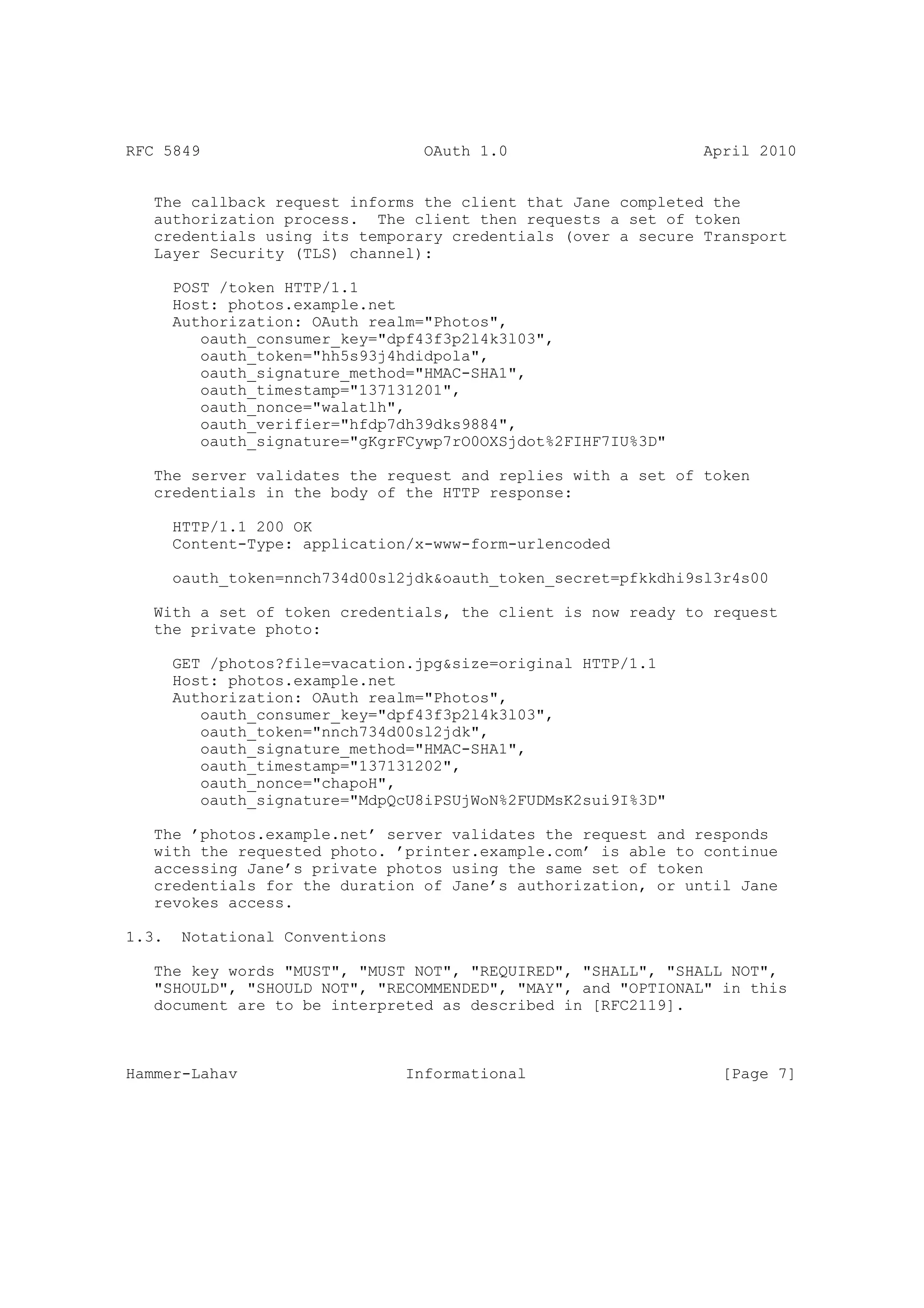 RFC 5849                           OAuth 1.0                    April 2010


   The callback request informs the client that Jane completed the
   authorization process. The client then requests a set of token
   credentials using its temporary credentials (over a secure Transport
   Layer Security (TLS) channel):

       POST /token HTTP/1.1
       Host: photos.example.net
       Authorization: OAuth realm="Photos",
          oauth_consumer_key="dpf43f3p2l4k3l03",
          oauth_token="hh5s93j4hdidpola",
          oauth_signature_method="HMAC-SHA1",
          oauth_timestamp="137131201",
          oauth_nonce="walatlh",
          oauth_verifier="hfdp7dh39dks9884",
          oauth_signature="gKgrFCywp7rO0OXSjdot%2FIHF7IU%3D"

   The server validates the request and replies with a set of token
   credentials in the body of the HTTP response:

       HTTP/1.1 200 OK
       Content-Type: application/x-www-form-urlencoded

       oauth_token=nnch734d00sl2jdk&oauth_token_secret=pfkkdhi9sl3r4s00

   With a set of token credentials, the client is now ready to request
   the private photo:

       GET /photos?file=vacation.jpg&size=original HTTP/1.1
       Host: photos.example.net
       Authorization: OAuth realm="Photos",
          oauth_consumer_key="dpf43f3p2l4k3l03",
          oauth_token="nnch734d00sl2jdk",
          oauth_signature_method="HMAC-SHA1",
          oauth_timestamp="137131202",
          oauth_nonce="chapoH",
          oauth_signature="MdpQcU8iPSUjWoN%2FUDMsK2sui9I%3D"

   The ’photos.example.net’ server validates the request and responds
   with the requested photo. ’printer.example.com’ is able to continue
   accessing Jane’s private photos using the same set of token
   credentials for the duration of Jane’s authorization, or until Jane
   revokes access.

1.3.    Notational Conventions

   The key words "MUST", "MUST NOT", "REQUIRED", "SHALL", "SHALL NOT",
   "SHOULD", "SHOULD NOT", "RECOMMENDED", "MAY", and "OPTIONAL" in this
   document are to be interpreted as described in [RFC2119].



Hammer-Lahav                     Informational                    [Page 7]
 