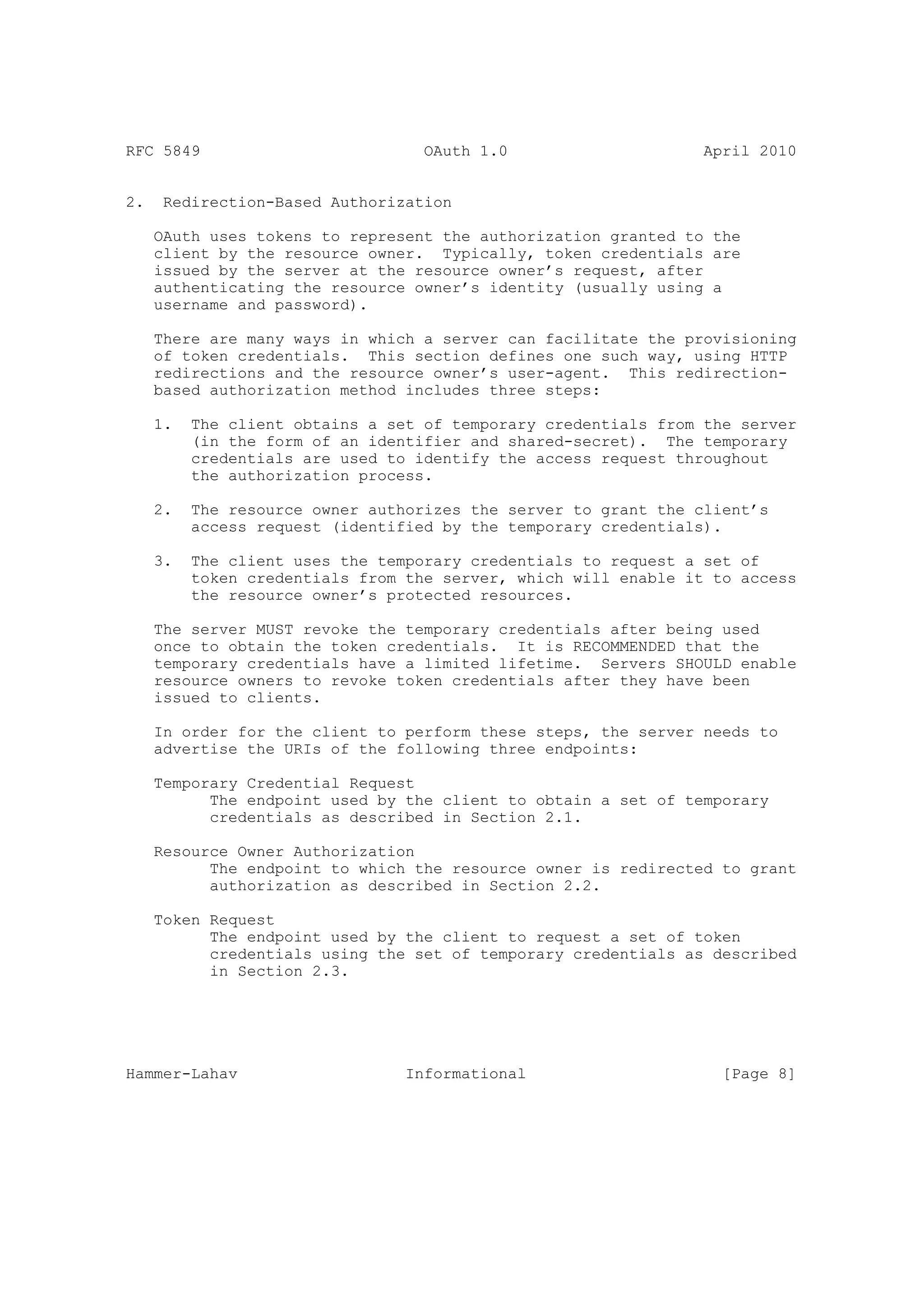 RFC 5849                           OAuth 1.0                     April 2010


2.    Redirection-Based Authorization

     OAuth uses tokens to represent the authorization granted to the
     client by the resource owner. Typically, token credentials are
     issued by the server at the resource owner’s request, after
     authenticating the resource owner’s identity (usually using a
     username and password).

     There are many ways in which a server can facilitate the provisioning
     of token credentials. This section defines one such way, using HTTP
     redirections and the resource owner’s user-agent. This redirection-
     based authorization method includes three steps:

     1.   The client obtains a set of temporary credentials from the server
          (in the form of an identifier and shared-secret). The temporary
          credentials are used to identify the access request throughout
          the authorization process.

     2.   The resource owner authorizes the server to grant the client’s
          access request (identified by the temporary credentials).

     3.   The client uses the temporary credentials to request a set of
          token credentials from the server, which will enable it to access
          the resource owner’s protected resources.

     The server MUST revoke the temporary credentials after being used
     once to obtain the token credentials. It is RECOMMENDED that the
     temporary credentials have a limited lifetime. Servers SHOULD enable
     resource owners to revoke token credentials after they have been
     issued to clients.

     In order for the client to perform these steps, the server needs to
     advertise the URIs of the following three endpoints:

     Temporary Credential Request
           The endpoint used by the client to obtain a set of temporary
           credentials as described in Section 2.1.

     Resource Owner Authorization
           The endpoint to which the resource owner is redirected to grant
           authorization as described in Section 2.2.

     Token Request
           The endpoint used by the client to request a set of token
           credentials using the set of temporary credentials as described
           in Section 2.3.




Hammer-Lahav                     Informational                     [Page 8]
 