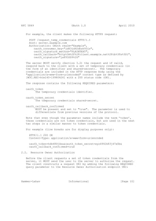 RFC 5849                          OAuth 1.0                     April 2010


   For example, the client makes the following HTTPS request:

       POST /request_temp_credentials HTTP/1.1
       Host: server.example.com
       Authorization: OAuth realm="Example",
          oauth_consumer_key="jd83jd92dhsh93js",
          oauth_signature_method="PLAINTEXT",
          oauth_callback="http%3A%2F%2Fclient.example.net%2Fcb%3Fx%3D1",
          oauth_signature="ja893SD9%26"

   The server MUST verify (Section 3.2) the request and if valid,
   respond back to the client with a set of temporary credentials (in
   the form of an identifier and shared-secret). The temporary
   credentials are included in the HTTP response body using the
   "application/x-www-form-urlencoded" content type as defined by
   [W3C.REC-html40-19980424] with a 200 status code (OK).

   The response contains the following REQUIRED parameters:

   oauth_token
         The temporary credentials identifier.

   oauth_token_secret
         The temporary credentials shared-secret.

   oauth_callback_confirmed
         MUST be present and set to "true". The parameter is used to
         differentiate from previous versions of the protocol.

   Note that even though the parameter names include the term ’token’,
   these credentials are not token credentials, but are used in the next
   two steps in a similar manner to token credentials.

   For example (line breaks are for display purposes only):

       HTTP/1.1 200 OK
       Content-Type: application/x-www-form-urlencoded

       oauth_token=hdk48Djdsa&oauth_token_secret=xyz4992k83j47x0b&
       oauth_callback_confirmed=true

2.2.    Resource Owner Authorization

   Before the client requests a set of token credentials from the
   server, it MUST send the user to the server to authorize the request.
   The client constructs a request URI by adding the following REQUIRED
   query parameter to the Resource Owner Authorization endpoint URI:




Hammer-Lahav                    Informational                    [Page 10]
 