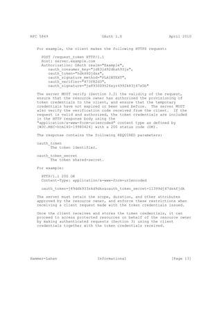 RFC 5849                         OAuth 1.0                      April 2010


   For example, the client makes the following HTTPS request:

     POST /request_token HTTP/1.1
     Host: server.example.com
     Authorization: OAuth realm="Example",
        oauth_consumer_key="jd83jd92dhsh93js",
        oauth_token="hdk48Djdsa",
        oauth_signature_method="PLAINTEXT",
        oauth_verifier="473f82d3",
        oauth_signature="ja893SD9%26xyz4992k83j47x0b"

   The server MUST verify (Section 3.2) the validity of the request,
   ensure that the resource owner has authorized the provisioning of
   token credentials to the client, and ensure that the temporary
   credentials have not expired or been used before. The server MUST
   also verify the verification code received from the client. If the
   request is valid and authorized, the token credentials are included
   in the HTTP response body using the
   "application/x-www-form-urlencoded" content type as defined by
   [W3C.REC-html40-19980424] with a 200 status code (OK).

   The response contains the following REQUIRED parameters:

   oauth_token
         The token identifier.

   oauth_token_secret
         The token shared-secret.

   For example:

     HTTP/1.1 200 OK
     Content-Type: application/x-www-form-urlencoded

     oauth_token=j49ddk933skd9dks&oauth_token_secret=ll399dj47dskfjdk

   The server must retain the scope, duration, and other attributes
   approved by the resource owner, and enforce these restrictions when
   receiving a client request made with the token credentials issued.

   Once the client receives and stores the token credentials, it can
   proceed to access protected resources on behalf of the resource owner
   by making authenticated requests (Section 3) using the client
   credentials together with the token credentials received.




Hammer-Lahav                  Informational                      [Page 13]
 