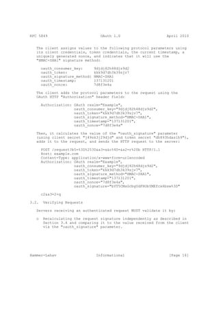 RFC 5849                            OAuth 1.0                   April 2010


   The client assigns values to the following protocol parameters using
   its client credentials, token credentials, the current timestamp, a
   uniquely generated nonce, and indicates that it will use the
   "HMAC-SHA1" signature method:

       oauth_consumer_key:       9djdj82h48djs9d2
       oauth_token:              kkk9d7dh3k39sjv7
       oauth_signature_method:   HMAC-SHA1
       oauth_timestamp:          137131201
       oauth_nonce:              7d8f3e4a

   The client adds the protocol parameters to the request using the
   OAuth HTTP "Authorization" header field:

       Authorization: OAuth realm="Example",
                      oauth_consumer_key="9djdj82h48djs9d2",
                      oauth_token="kkk9d7dh3k39sjv7",
                      oauth_signature_method="HMAC-SHA1",
                      oauth_timestamp="137131201",
                      oauth_nonce="7d8f3e4a"

   Then, it calculates the value of the "oauth_signature" parameter
   (using client secret "j49sk3j29djd" and token secret "dh893hdasih9"),
   adds it to the request, and sends the HTTP request to the server:

       POST /request?b5=%3D%253D&a3=a&c%40=&a2=r%20b HTTP/1.1
       Host: example.com
       Content-Type: application/x-www-form-urlencoded
       Authorization: OAuth realm="Example",
                      oauth_consumer_key="9djdj82h48djs9d2",
                      oauth_token="kkk9d7dh3k39sjv7",
                      oauth_signature_method="HMAC-SHA1",
                      oauth_timestamp="137131201",
                      oauth_nonce="7d8f3e4a",
                      oauth_signature="bYT5CMsGcbgUdFHObYMEfcx6bsw%3D"

       c2&a3=2+q

3.2.    Verifying Requests

   Servers receiving an authenticated request MUST validate it by:

   o    Recalculating the request signature independently as described in
        Section 3.4 and comparing it to the value received from the client
        via the "oauth_signature" parameter.




Hammer-Lahav                      Informational                  [Page 16]
 