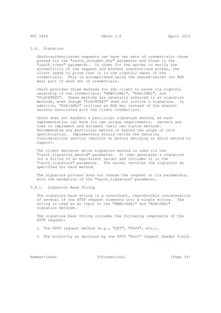 RFC 5849                           OAuth 1.0                   April 2010


3.4.   Signature

   OAuth-authenticated requests can have two sets of credentials: those
   passed via the "oauth_consumer_key" parameter and those in the
   "oauth_token" parameter. In order for the server to verify the
   authenticity of the request and prevent unauthorized access, the
   client needs to prove that it is the rightful owner of the
   credentials. This is accomplished using the shared-secret (or RSA
   key) part of each set of credentials.

   OAuth provides three methods for the client to prove its rightful
   ownership of the credentials: "HMAC-SHA1", "RSA-SHA1", and
   "PLAINTEXT". These methods are generally referred to as signature
   methods, even though "PLAINTEXT" does not involve a signature. In
   addition, "RSA-SHA1" utilizes an RSA key instead of the shared-
   secrets associated with the client credentials.

   OAuth does not mandate a particular signature method, as each
   implementation can have its own unique requirements. Servers are
   free to implement and document their own custom methods.
   Recommending any particular method is beyond the scope of this
   specification. Implementers should review the Security
   Considerations section (Section 4) before deciding on which method to
   support.

   The client declares which signature method is used via the
   "oauth_signature_method" parameter. It then generates a signature
   (or a string of an equivalent value) and includes it in the
   "oauth_signature" parameter. The server verifies the signature as
   specified for each method.

   The signature process does not change the request or its parameters,
   with the exception of the "oauth_signature" parameter.

3.4.1.   Signature Base String

   The signature base string is a consistent, reproducible concatenation
   of several of the HTTP request elements into a single string. The
   string is used as an input to the "HMAC-SHA1" and "RSA-SHA1"
   signature methods.

   The signature base string includes the following components of the
   HTTP request:

   o   The HTTP request method (e.g., "GET", "POST", etc.).

   o   The authority as declared by the HTTP "Host" request header field.




Hammer-Lahav                     Informational                  [Page 18]
 
