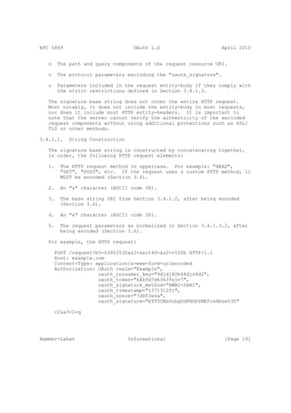 RFC 5849                            OAuth 1.0                   April 2010


   o    The path and query components of the request resource URI.

   o    The protocol parameters excluding the "oauth_signature".

   o    Parameters included in the request entity-body if they comply with
        the strict restrictions defined in Section 3.4.1.3.

   The signature base string does not cover the entire HTTP request.
   Most notably, it does not include the entity-body in most requests,
   nor does it include most HTTP entity-headers. It is important to
   note that the server cannot verify the authenticity of the excluded
   request components without using additional protections such as SSL/
   TLS or other methods.

3.4.1.1.    String Construction

   The signature base string is constructed by concatenating together,
   in order, the following HTTP request elements:

   1.    The HTTP request method in uppercase. For example: "HEAD",
         "GET", "POST", etc. If the request uses a custom HTTP method, it
         MUST be encoded (Section 3.6).

   2.    An "&" character (ASCII code 38).

   3.    The base string URI from Section 3.4.1.2, after being encoded
         (Section 3.6).

   4.    An "&" character (ASCII code 38).

   5.    The request parameters as normalized in Section 3.4.1.3.2, after
         being encoded (Section 3.6).

   For example, the HTTP request:

       POST /request?b5=%3D%253D&a3=a&c%40=&a2=r%20b HTTP/1.1
       Host: example.com
       Content-Type: application/x-www-form-urlencoded
       Authorization: OAuth realm="Example",
                      oauth_consumer_key="9djdj82h48djs9d2",
                      oauth_token="kkk9d7dh3k39sjv7",
                      oauth_signature_method="HMAC-SHA1",
                      oauth_timestamp="137131201",
                      oauth_nonce="7d8f3e4a",
                      oauth_signature="bYT5CMsGcbgUdFHObYMEfcx6bsw%3D"

       c2&a3=2+q




Hammer-Lahav                      Informational                    [Page 19]
 