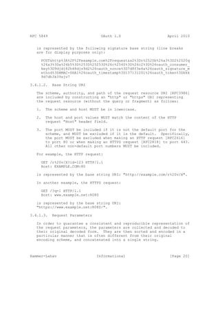 RFC 5849                          OAuth 1.0                    April 2010


   is represented by the following signature base string (line breaks
   are for display purposes only):

     POST&http%3A%2F%2Fexample.com%2Frequest&a2%3Dr%2520b%26a3%3D2%2520q
     %26a3%3Da%26b5%3D%253D%25253D%26c%2540%3D%26c2%3D%26oauth_consumer_
     key%3D9djdj82h48djs9d2%26oauth_nonce%3D7d8f3e4a%26oauth_signature_m
     ethod%3DHMAC-SHA1%26oauth_timestamp%3D137131201%26oauth_token%3Dkkk
     9d7dh3k39sjv7

3.4.1.2.   Base String URI

   The scheme, authority, and path of the request resource URI [RFC3986]
   are included by constructing an "http" or "https" URI representing
   the request resource (without the query or fragment) as follows:

   1.   The scheme and host MUST be in lowercase.

   2.   The host and port values MUST match the content of the HTTP
        request "Host" header field.

   3.   The port MUST be included if it is not the default port for the
        scheme, and MUST be excluded if it is the default. Specifically,
        the port MUST be excluded when making an HTTP request [RFC2616]
        to port 80 or when making an HTTPS request [RFC2818] to port 443.
        All other non-default port numbers MUST be included.

   For example, the HTTP request:

     GET /r%20v/X?id=123 HTTP/1.1
     Host: EXAMPLE.COM:80

   is represented by the base string URI: "http://example.com/r%20v/X".

   In another example, the HTTPS request:

     GET /?q=1 HTTP/1.1
     Host: www.example.net:8080

   is represented by the base string URI:
   "https://www.example.net:8080/".

3.4.1.3.   Request Parameters

   In order to guarantee a consistent and reproducible representation of
   the request parameters, the parameters are collected and decoded to
   their original decoded form. They are then sorted and encoded in a
   particular manner that is often different from their original
   encoding scheme, and concatenated into a single string.



Hammer-Lahav                    Informational                   [Page 20]
 