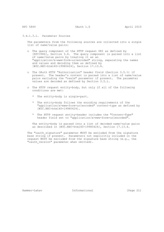 RFC 5849                            OAuth 1.0                   April 2010


3.4.1.3.1.    Parameter Sources

   The parameters from the following sources are collected into a single
   list of name/value pairs:

   o   The query component of the HTTP request URI as defined by
       [RFC3986], Section 3.4. The query component is parsed into a list
       of name/value pairs by treating it as an
       "application/x-www-form-urlencoded" string, separating the names
       and values and decoding them as defined by
       [W3C.REC-html40-19980424], Section 17.13.4.

   o   The OAuth HTTP "Authorization" header field (Section 3.5.1) if
       present. The header’s content is parsed into a list of name/value
       pairs excluding the "realm" parameter if present. The parameter
       values are decoded as defined by Section 3.5.1.

   o   The HTTP request entity-body, but only if all of the following
       conditions are met:

       *   The entity-body is single-part.

       *   The entity-body follows the encoding requirements of the
           "application/x-www-form-urlencoded" content-type as defined by
           [W3C.REC-html40-19980424].

       *   The HTTP request entity-header includes the "Content-Type"
           header field set to "application/x-www-form-urlencoded".

       The entity-body is parsed into a list of decoded name/value pairs
       as described in [W3C.REC-html40-19980424], Section 17.13.4.

   The "oauth_signature" parameter MUST be excluded from the signature
   base string if present. Parameters not explicitly included in the
   request MUST be excluded from the signature base string (e.g., the
   "oauth_version" parameter when omitted).




Hammer-Lahav                      Informational                  [Page 21]
 