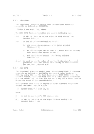 RFC 5849                           OAuth 1.0                      April 2010


3.4.2.    HMAC-SHA1

   The "HMAC-SHA1" signature method uses the HMAC-SHA1 signature
   algorithm as defined in [RFC2104]:

       digest = HMAC-SHA1 (key, text)

   The HMAC-SHA1 function variables are used in following way:

   text      is set to the value of the signature base string from
             Section 3.4.1.1.

   key       is set to the concatenated values of:

             1.   The client shared-secret, after being encoded
                  (Section 3.6).

             2.   An "&" character (ASCII code 38), which MUST be included
                  even when either secret is empty.

             3.   The token shared-secret, after being encoded
                  (Section 3.6).

   digest    is used to set the value of the "oauth_signature" protocol
             parameter, after the result octet string is base64-encoded
             per [RFC2045], Section 6.8.

3.4.3.    RSA-SHA1

   The "RSA-SHA1" signature method uses the RSASSA-PKCS1-v1_5 signature
   algorithm as defined in [RFC3447], Section 8.2 (also known as
   PKCS#1), using SHA-1 as the hash function for EMSA-PKCS1-v1_5. To
   use this method, the client MUST have established client credentials
   with the server that included its RSA public key (in a manner that is
   beyond the scope of this specification).

   The signature base string is signed using the client’s RSA private
   key per [RFC3447], Section 8.2.1:

       S = RSASSA-PKCS1-V1_5-SIGN (K, M)

   Where:

   K       is set to the client’s RSA private key,

   M       is set to the value of the signature base string from
           Section 3.4.1.1, and




Hammer-Lahav                     Informational                     [Page 25]
 