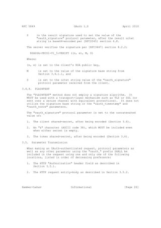 RFC 5849                           OAuth 1.0                     April 2010


   S       is the result signature used to set the value of the
           "oauth_signature" protocol parameter, after the result octet
           string is base64-encoded per [RFC2045] section 6.8.

   The server verifies the signature per [RFC3447] section 8.2.2:

       RSASSA-PKCS1-V1_5-VERIFY ((n, e), M, S)

   Where:

   (n, e) is set to the client’s RSA public key,

   M        is set to the value of the signature base string from
            Section 3.4.1.1, and

   S        is set to the octet string value of the "oauth_signature"
            protocol parameter received from the client.

3.4.4.    PLAINTEXT

   The "PLAINTEXT" method does not employ a signature algorithm. It
   MUST be used with a transport-layer mechanism such as TLS or SSL (or
   sent over a secure channel with equivalent protections). It does not
   utilize the signature base string or the "oauth_timestamp" and
   "oauth_nonce" parameters.

   The "oauth_signature" protocol parameter is set to the concatenated
   value of:

   1.    The client shared-secret, after being encoded (Section 3.6).

   2.    An "&" character (ASCII code 38), which MUST be included even
         when either secret is empty.

   3.    The token shared-secret, after being encoded (Section 3.6).

3.5.    Parameter Transmission

   When making an OAuth-authenticated request, protocol parameters as
   well as any other parameter using the "oauth_" prefix SHALL be
   included in the request using one and only one of the following
   locations, listed in order of decreasing preference:

   1.    The HTTP "Authorization" header field as described in
         Section 3.5.1.

   2.    The HTTP request entity-body as described in Section 3.5.2.




Hammer-Lahav                     Informational                    [Page 26]
 