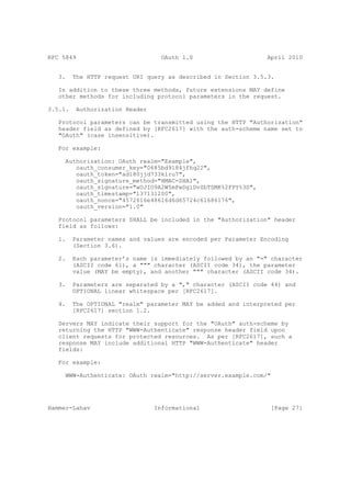 RFC 5849                           OAuth 1.0                    April 2010


   3.    The HTTP request URI query as described in Section 3.5.3.

   In addition to these three methods, future extensions MAY define
   other methods for including protocol parameters in the request.

3.5.1.    Authorization Header

   Protocol parameters can be transmitted using the HTTP "Authorization"
   header field as defined by [RFC2617] with the auth-scheme name set to
   "OAuth" (case insensitive).

   For example:

     Authorization: OAuth realm="Example",
        oauth_consumer_key="0685bd9184jfhq22",
        oauth_token="ad180jjd733klru7",
        oauth_signature_method="HMAC-SHA1",
        oauth_signature="wOJIO9A2W5mFwDgiDvZbTSMK%2FPY%3D",
        oauth_timestamp="137131200",
        oauth_nonce="4572616e48616d6d65724c61686176",
        oauth_version="1.0"

   Protocol parameters SHALL be included in the "Authorization" header
   field as follows:

   1.    Parameter names and values are encoded per Parameter Encoding
         (Section 3.6).

   2.    Each parameter’s name is immediately followed by an "=" character
         (ASCII code 61), a """ character (ASCII code 34), the parameter
         value (MAY be empty), and another """ character (ASCII code 34).

   3.    Parameters are separated by a "," character (ASCII code 44) and
         OPTIONAL linear whitespace per [RFC2617].

   4.    The OPTIONAL "realm" parameter MAY be added and interpreted per
         [RFC2617] section 1.2.

   Servers MAY indicate their support for the "OAuth" auth-scheme by
   returning the HTTP "WWW-Authenticate" response header field upon
   client requests for protected resources. As per [RFC2617], such a
   response MAY include additional HTTP "WWW-Authenticate" header
   fields:

   For example:

     WWW-Authenticate: OAuth realm="http://server.example.com/"




Hammer-Lahav                     Informational                   [Page 27]
 