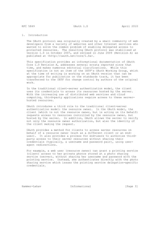 RFC 5849                          OAuth 1.0                     April 2010


1.    Introduction

     The OAuth protocol was originally created by a small community of web
     developers from a variety of websites and other Internet services who
     wanted to solve the common problem of enabling delegated access to
     protected resources. The resulting OAuth protocol was stabilized at
     version 1.0 in October 2007, and revised in June 2009 (Revision A) as
     published at <http://oauth.net/core/1.0a>.

     This specification provides an informational documentation of OAuth
     Core 1.0 Revision A, addresses several errata reported since that
     time, and makes numerous editorial clarifications. While this
     specification is not an item of the IETF’s OAuth Working Group, which
     at the time of writing is working on an OAuth version that can be
     appropriate for publication on the standards track, it has been
     transferred to the IETF for change control by authors of the original
     work.

     In the traditional client-server authentication model, the client
     uses its credentials to access its resources hosted by the server.
     With the increasing use of distributed web services and cloud
     computing, third-party applications require access to these server-
     hosted resources.

     OAuth introduces a third role to the traditional client-server
     authentication model: the resource owner. In the OAuth model, the
     client (which is not the resource owner, but is acting on its behalf)
     requests access to resources controlled by the resource owner, but
     hosted by the server. In addition, OAuth allows the server to verify
     not only the resource owner authorization, but also the identity of
     the client making the request.

     OAuth provides a method for clients to access server resources on
     behalf of a resource owner (such as a different client or an end-
     user). It also provides a process for end-users to authorize third-
     party access to their server resources without sharing their
     credentials (typically, a username and password pair), using user-
     agent redirections.

     For example, a web user (resource owner) can grant a printing service
     (client) access to her private photos stored at a photo sharing
     service (server), without sharing her username and password with the
     printing service. Instead, she authenticates directly with the photo
     sharing service which issues the printing service delegation-specific
     credentials.




Hammer-Lahav                    Informational                     [Page 3]
 