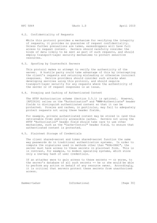 RFC 5849                         OAuth 1.0                    April 2010


4.2.   Confidentiality of Requests

   While this protocol provides a mechanism for verifying the integrity
   of requests, it provides no guarantee of request confidentiality.
   Unless further precautions are taken, eavesdroppers will have full
   access to request content. Servers should carefully consider the
   kinds of data likely to be sent as part of such requests, and should
   employ transport-layer security mechanisms to protect sensitive
   resources.

4.3.   Spoofing by Counterfeit Servers

   This protocol makes no attempt to verify the authenticity of the
   server. A hostile party could take advantage of this by intercepting
   the client’s requests and returning misleading or otherwise incorrect
   responses. Service providers should consider such attacks when
   developing services using this protocol, and should require
   transport-layer security for any requests where the authenticity of
   the server or of request responses is an issue.

4.4.   Proxying and Caching of Authenticated Content

   The HTTP Authorization scheme (Section 3.5.1) is optional. However,
   [RFC2616] relies on the "Authorization" and "WWW-Authenticate" header
   fields to distinguish authenticated content so that it can be
   protected. Proxies and caches, in particular, may fail to adequately
   protect requests not using these header fields.

   For example, private authenticated content may be stored in (and thus
   retrievable from) publicly accessible caches. Servers not using the
   HTTP "Authorization" header field should take care to use other
   mechanisms, such as the "Cache-Control" header field, to ensure that
   authenticated content is protected.

4.5.   Plaintext Storage of Credentials

   The client shared-secret and token shared-secret function the same
   way passwords do in traditional authentication systems. In order to
   compute the signatures used in methods other than "RSA-SHA1", the
   server must have access to these secrets in plaintext form. This is
   in contrast, for example, to modern operating systems, which store
   only a one-way hash of user credentials.

   If an attacker were to gain access to these secrets -- or worse, to
   the server’s database of all such secrets -- he or she would be able
   to perform any action on behalf of any resource owner. Accordingly,
   it is critical that servers protect these secrets from unauthorized
   access.



Hammer-Lahav                   Informational                   [Page 30]
 