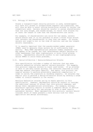 RFC 5849                          OAuth 1.0                     April 2010


4.9.    Entropy of Secrets

   Unless a transport-layer security protocol is used, eavesdroppers
   will have full access to authenticated requests and signatures, and
   will thus be able to mount offline brute-force attacks to recover the
   credentials used. Servers should be careful to assign shared-secrets
   that are long enough, and random enough, to resist such attacks for
   at least the length of time that the shared-secrets are valid.

   For example, if shared-secrets are valid for two   weeks, servers
   should ensure that it is not possible to mount a   brute force attack
   that recovers the shared-secret in less than two   weeks. Of course,
   servers are urged to err on the side of caution,   and use the longest
   secrets reasonable.

   It is equally important that the pseudo-random number generator
   (PRNG) used to generate these secrets be of sufficiently high
   quality. Many PRNG implementations generate number sequences that
   may appear to be random, but that nevertheless exhibit patterns or
   other weaknesses that make cryptanalysis or brute force attacks
   easier. Implementers should be careful to use cryptographically
   secure PRNGs to avoid these problems.

4.10.    Denial-of-Service / Resource-Exhaustion Attacks

   This specification includes a number of features that may make
   resource exhaustion attacks against servers possible. For example,
   this protocol requires servers to track used nonces. If an attacker
   is able to use many nonces quickly, the resources required to track
   them may exhaust available capacity. And again, this protocol can
   require servers to perform potentially expensive computations in
   order to verify the signature on incoming requests. An attacker may
   exploit this to perform a denial-of-service attack by sending a large
   number of invalid requests to the server.

   Resource Exhaustion attacks are by no means specific to this
   specification. However, implementers should be careful to consider
   the additional avenues of attack that this protocol exposes, and
   design their implementations accordingly. For example, entropy
   starvation typically results in either a complete denial of service
   while the system waits for new entropy or else in weak (easily
   guessable) secrets. When implementing this protocol, servers should
   consider which of these presents a more serious risk for their
   application and design accordingly.




Hammer-Lahav                    Informational                    [Page 32]
 