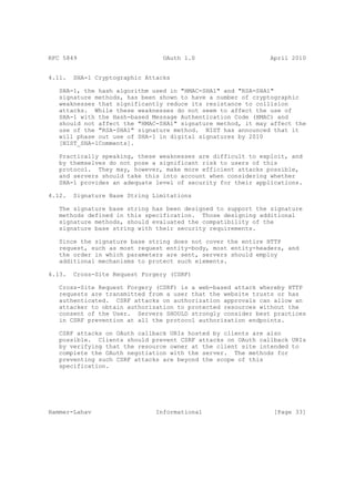 RFC 5849                         OAuth 1.0                    April 2010


4.11.   SHA-1 Cryptographic Attacks

   SHA-1, the hash algorithm used in "HMAC-SHA1" and "RSA-SHA1"
   signature methods, has been shown to have a number of cryptographic
   weaknesses that significantly reduce its resistance to collision
   attacks. While these weaknesses do not seem to affect the use of
   SHA-1 with the Hash-based Message Authentication Code (HMAC) and
   should not affect the "HMAC-SHA1" signature method, it may affect the
   use of the "RSA-SHA1" signature method. NIST has announced that it
   will phase out use of SHA-1 in digital signatures by 2010
   [NIST_SHA-1Comments].

   Practically speaking, these weaknesses are difficult to exploit, and
   by themselves do not pose a significant risk to users of this
   protocol. They may, however, make more efficient attacks possible,
   and servers should take this into account when considering whether
   SHA-1 provides an adequate level of security for their applications.

4.12.   Signature Base String Limitations

   The signature base string has been designed to support the signature
   methods defined in this specification. Those designing additional
   signature methods, should evaluated the compatibility of the
   signature base string with their security requirements.

   Since the signature base string does not cover the entire HTTP
   request, such as most request entity-body, most entity-headers, and
   the order in which parameters are sent, servers should employ
   additional mechanisms to protect such elements.

4.13.   Cross-Site Request Forgery (CSRF)

   Cross-Site Request Forgery (CSRF) is a web-based attack whereby HTTP
   requests are transmitted from a user that the website trusts or has
   authenticated. CSRF attacks on authorization approvals can allow an
   attacker to obtain authorization to protected resources without the
   consent of the User. Servers SHOULD strongly consider best practices
   in CSRF prevention at all the protocol authorization endpoints.

   CSRF attacks on OAuth callback URIs hosted by clients are also
   possible. Clients should prevent CSRF attacks on OAuth callback URIs
   by verifying that the resource owner at the client site intended to
   complete the OAuth negotiation with the server. The methods for
   preventing such CSRF attacks are beyond the scope of this
   specification.




Hammer-Lahav                   Informational                   [Page 33]
 