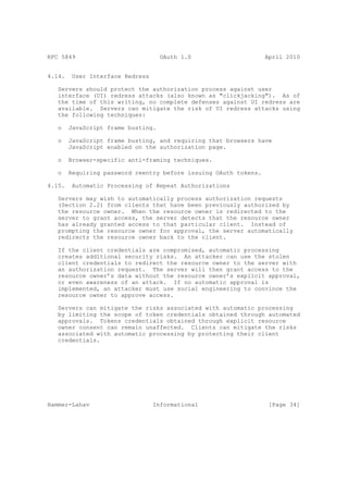 RFC 5849                            OAuth 1.0                     April 2010


4.14.    User Interface Redress

   Servers should protect the authorization process against user
   interface (UI) redress attacks (also known as "clickjacking"). As of
   the time of this writing, no complete defenses against UI redress are
   available. Servers can mitigate the risk of UI redress attacks using
   the following techniques:

   o    JavaScript frame busting.

   o    JavaScript frame busting, and requiring that browsers have
        JavaScript enabled on the authorization page.

   o    Browser-specific anti-framing techniques.

   o    Requiring password reentry before issuing OAuth tokens.

4.15.    Automatic Processing of Repeat Authorizations

   Servers may wish to automatically process authorization requests
   (Section 2.2) from clients that have been previously authorized by
   the resource owner. When the resource owner is redirected to the
   server to grant access, the server detects that the resource owner
   has already granted access to that particular client. Instead of
   prompting the resource owner for approval, the server automatically
   redirects the resource owner back to the client.

   If the client credentials are compromised, automatic processing
   creates additional security risks. An attacker can use the stolen
   client credentials to redirect the resource owner to the server with
   an authorization request. The server will then grant access to the
   resource owner’s data without the resource owner’s explicit approval,
   or even awareness of an attack. If no automatic approval is
   implemented, an attacker must use social engineering to convince the
   resource owner to approve access.

   Servers can mitigate the risks associated with automatic processing
   by limiting the scope of token credentials obtained through automated
   approvals. Tokens credentials obtained through explicit resource
   owner consent can remain unaffected. Clients can mitigate the risks
   associated with automatic processing by protecting their client
   credentials.




Hammer-Lahav                      Informational                    [Page 34]
 