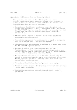 RFC 5849                          OAuth 1.0                    April 2010


Appendix A.    Differences from the Community Edition

   This specification includes the following changes made to the
   original community document [OAuthCore1.0_RevisionA] in order to
   correct mistakes and omissions identified since the document was
   originally published at <http://oauth.net>.

   o   Changed using TLS/SSL when sending or requesting plain text
       credentials from SHOULD to MUST. This change affects any use of
       the "PLAINTEXT" signature method, as well as requesting temporary
       credentials (Section 2.1) and obtaining token credentials
       (Section 2.3).

   o   Adjusted nonce language to indicate it is unique per token/
       timestamp/client combination.

   o   Removed the requirement for timestamps to be equal to or greater
       than the timestamp used in the previous request.

   o   Changed the nonce and timestamp parameters to OPTIONAL when using
       the "PLAINTEXT" signature method.

   o   Extended signature base string coverage that includes
       "application/x-www-form-urlencoded" entity-body parameters when
       the HTTP method used is other than "POST" and URI query parameters
       when the HTTP method used is other than "GET".

   o   Incorporated corrections to the instructions in each signature
       method to encode the signature value before inserting it into the
       "oauth_signature" parameter, removing errors that would have
       caused double-encoded values.

   o   Allowed omitting the "oauth_token" parameter when empty.

   o   Permitted sending requests for temporary credentials with an empty
       "oauth_token" parameter.

   o   Removed the restrictions from defining additional "oauth_"
       parameters.




Hammer-Lahav                    Informational                     [Page 36]
 