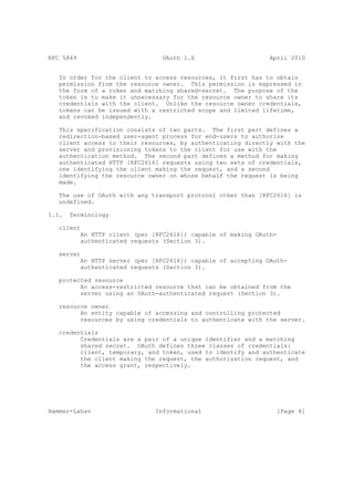 RFC 5849                          OAuth 1.0                     April 2010


   In order for the client to access resources, it first has to obtain
   permission from the resource owner. This permission is expressed in
   the form of a token and matching shared-secret. The purpose of the
   token is to make it unnecessary for the resource owner to share its
   credentials with the client. Unlike the resource owner credentials,
   tokens can be issued with a restricted scope and limited lifetime,
   and revoked independently.

   This specification consists of two parts. The first part defines a
   redirection-based user-agent process for end-users to authorize
   client access to their resources, by authenticating directly with the
   server and provisioning tokens to the client for use with the
   authentication method. The second part defines a method for making
   authenticated HTTP [RFC2616] requests using two sets of credentials,
   one identifying the client making the request, and a second
   identifying the resource owner on whose behalf the request is being
   made.

   The use of OAuth with any transport protocol other than [RFC2616] is
   undefined.

1.1.   Terminology

   client
           An HTTP client (per [RFC2616]) capable of making OAuth-
           authenticated requests (Section 3).

   server
           An HTTP server (per [RFC2616]) capable of accepting OAuth-
           authenticated requests (Section 3).

   protected resource
         An access-restricted resource that can be obtained from the
         server using an OAuth-authenticated request (Section 3).

   resource owner
         An entity capable of accessing and controlling protected
         resources by using credentials to authenticate with the server.

   credentials
         Credentials are a pair of a unique identifier and a matching
         shared secret. OAuth defines three classes of credentials:
         client, temporary, and token, used to identify and authenticate
         the client making the request, the authorization request, and
         the access grant, respectively.




Hammer-Lahav                    Informational                     [Page 4]
 