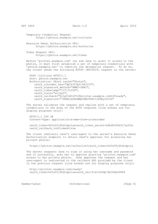 RFC 5849                        OAuth 1.0                     April 2010


   Temporary Credential Request
         https://photos.example.net/initiate

   Resource Owner Authorization URI:
         https://photos.example.net/authorize

   Token Request URI:
         https://photos.example.net/token

   Before ’printer.example.com’ can ask Jane to grant it access to the
   photos, it must first establish a set of temporary credentials with
   ’photos.example.net’ to identify the delegation request. To do so,
   the client sends the following HTTPS [RFC2818] request to the server:

     POST /initiate HTTP/1.1
     Host: photos.example.net
     Authorization: OAuth realm="Photos",
        oauth_consumer_key="dpf43f3p2l4k3l03",
        oauth_signature_method="HMAC-SHA1",
        oauth_timestamp="137131200",
        oauth_nonce="wIjqoS",
        oauth_callback="http%3A%2F%2Fprinter.example.com%2Fready",
        oauth_signature="74KNZJeDHnMBp0EMJ9ZHt%2FXKycU%3D"

   The server validates the request and replies with a set of temporary
   credentials in the body of the HTTP response (line breaks are for
   display purposes only):

     HTTP/1.1 200 OK
     Content-Type: application/x-www-form-urlencoded

     oauth_token=hh5s93j4hdidpola&oauth_token_secret=hdhd0244k9j7ao03&
     oauth_callback_confirmed=true

   The client redirects Jane’s user-agent to the server’s Resource Owner
   Authorization endpoint to obtain Jane’s approval for accessing her
   private photos:

     https://photos.example.net/authorize?oauth_token=hh5s93j4hdidpola

   The server requests Jane to sign in using her username and password
   and if successful, asks her to approve granting ’printer.example.com’
   access to her private photos. Jane approves the request and her
   user-agent is redirected to the callback URI provided by the client
   in the previous request (line breaks are for display purposes only):

     http://printer.example.com/ready?
     oauth_token=hh5s93j4hdidpola&oauth_verifier=hfdp7dh39dks9884



Hammer-Lahav                  Informational                     [Page 6]
 