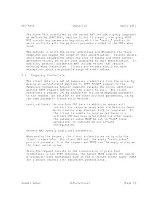 RFC 5849                         OAuth 1.0                     April 2010


   The three URIs advertised by the server MAY include a query component
   as defined by [RFC3986], Section 3, but if present, the query MUST
   NOT contain any parameters beginning with the "oauth_" prefix, to
   avoid conflicts with the protocol parameters added to the URIs when
   used.

   The methods in which the server advertises and documents its three
   endpoints are beyond the scope of this specification. Clients should
   avoid making assumptions about the size of tokens and other server-
   generated values, which are left undefined by this specification. In
   addition, protocol parameters MAY include values that require
   encoding when transmitted. Clients and servers should not make
   assumptions about the possible range of their values.

2.1.   Temporary Credentials

   The client obtains a set of temporary credentials from the server by
   making an authenticated (Section 3) HTTP "POST" request to the
   Temporary Credential Request endpoint (unless the server advertises
   another HTTP request method for the client to use). The client
   constructs a request URI by adding the following REQUIRED parameter
   to the request (in addition to the other protocol parameters, using
   the same parameter transmission method):

   oauth_callback:   An absolute URI back to which the server will
                     redirect the resource owner when the Resource Owner
                     Authorization step (Section 2.2) is completed. If
                     the client is unable to receive callbacks or a
                     callback URI has been established via other means,
                     the parameter value MUST be set to "oob" (case
                     sensitive), to indicate an out-of-band
                     configuration.

   Servers MAY specify additional parameters.

   When making the request, the client authenticates using only the
   client credentials. The client MAY omit the empty "oauth_token"
   protocol parameter from the request and MUST use the empty string as
   the token secret value.

   Since the request results in the transmission of plain text
   credentials in the HTTP response, the server MUST require the use of
   a transport-layer mechanisms such as TLS or Secure Socket Layer (SSL)
   (or a secure channel with equivalent protections).




Hammer-Lahav                   Informational                     [Page 9]
 