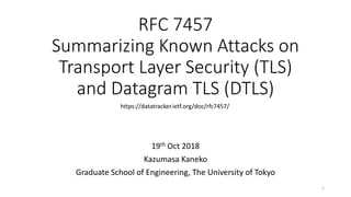 RFC 7457
Summarizing Known Attacks on
Transport Layer Security (TLS)
and Datagram TLS (DTLS)
19th Oct 2018
Kazumasa Kaneko
Graduate School of Engineering, The University of Tokyo
https://datatracker.ietf.org/doc/rfc7457/
1
 