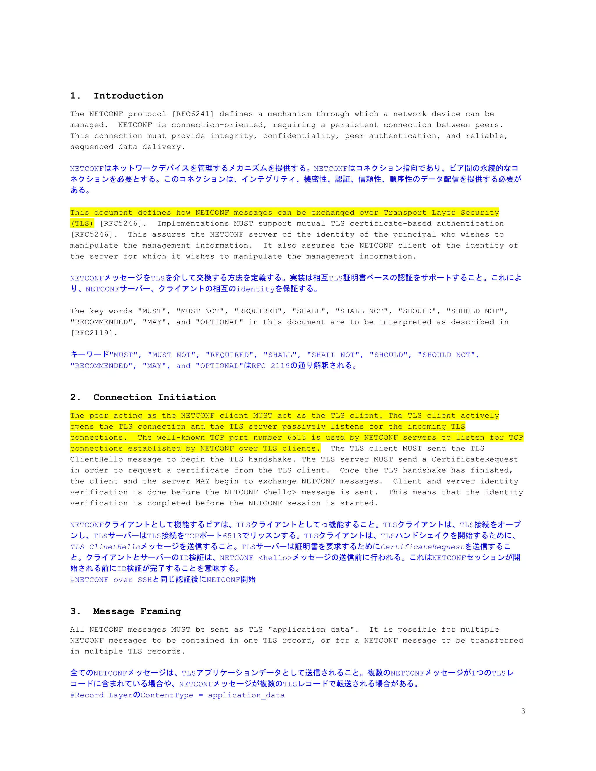 1. Introduction
The NETCONF protocol [RFC6241] defines a mechanism through which a network device can be
managed. NETCONF is connection-oriented, requiring a persistent connection between peers.
This connection must provide integrity, confidentiality, peer authentication, and reliable,
sequenced data delivery.
NETCONFはネットワークデバイスを管理するメカニズムを提供する。NETCONFはコネクション指向であり、ピア間の永続的なコ
ネクションを必要とする。このコネクションは、インテグリティ、機密性、認証、信頼性、順序性のデータ配信を提供する必要が
ある。
This document defines how NETCONF messages can be exchanged over Transport Layer Security
(TLS)​ [RFC5246]. Implementations MUST support mutual TLS certificate-based authentication
[RFC5246]. This assures the NETCONF server of the identity of the principal who wishes to
manipulate the management information. It also assures the NETCONF client of the identity of
the server for which it wishes to manipulate the management information.
NETCONFメッセージをTLSを介して交換する方法を定義する。実装は相互TLS証明書ベースの認証をサポートすること。これによ
り、NETCONFサーバー、クライアントの相互のidentityを保証する。
The key words "MUST", "MUST NOT", "REQUIRED", "SHALL", "SHALL NOT", "SHOULD", "SHOULD NOT",
"RECOMMENDED", "MAY", and "OPTIONAL" in this document are to be interpreted as described in
[RFC2119].
キーワード"MUST", "MUST NOT", "REQUIRED", "SHALL", "SHALL NOT", "SHOULD", "SHOULD NOT",
"RECOMMENDED", "MAY", and "OPTIONAL"はRFC 2119の通り解釈される。
2. Connection Initiation
The peer acting as the NETCONF client MUST act as the TLS client. The TLS client actively
opens the TLS connection and the TLS server passively listens for the incoming TLS
connections. The well-known TCP port number 6513 is used by NETCONF servers to listen for TCP
connections established by NETCONF over TLS clients.​ The TLS client MUST send the TLS
ClientHello message to begin the TLS handshake. The TLS server MUST send a CertificateRequest
in order to request a certificate from the TLS client. Once the TLS handshake has finished,
the client and the server MAY begin to exchange NETCONF messages. Client and server identity
verification is done before the NETCONF <hello> message is sent. This means that the identity
verification is completed before the NETCONF session is started.
NETCONFクライアントとして機能するピアは、TLSクライアントとしてっ機能すること。TLSクライアントは、TLS接続をオープ
ンし、TLSサーバーはTLS接続をTCPポート6513でリッスンする。TLSクライアントは、TLSハンドシェイクを開始するために、
TLS ClinetHello​メッセージを送信すること。TLSサーバーは証明書を要求するために​CertificateRequest​を送信するこ
と。クライアントとサーバーのID検証は、NETCONF <hello>メッセージの送信前に行われる。これはNETCONFセッションが開
始される前にID検証が完了することを意味する。
#NETCONF over SSHと同じ認証後にNETCONF開始
3. Message Framing
All NETCONF messages MUST be sent as TLS "application data". It is possible for multiple
NETCONF messages to be contained in one TLS record, or for a NETCONF message to be transferred
in multiple TLS records.
全てのNETCONFメッセージは、TLSアプリケーションデータとして送信されること。複数のNETCONFメッセージが1つのTLSレ
コードに含まれている場合や、NETCONFメッセージが複数のTLSレコードで転送される場合がある。
#Record LayerのContentType = application_data
3
 