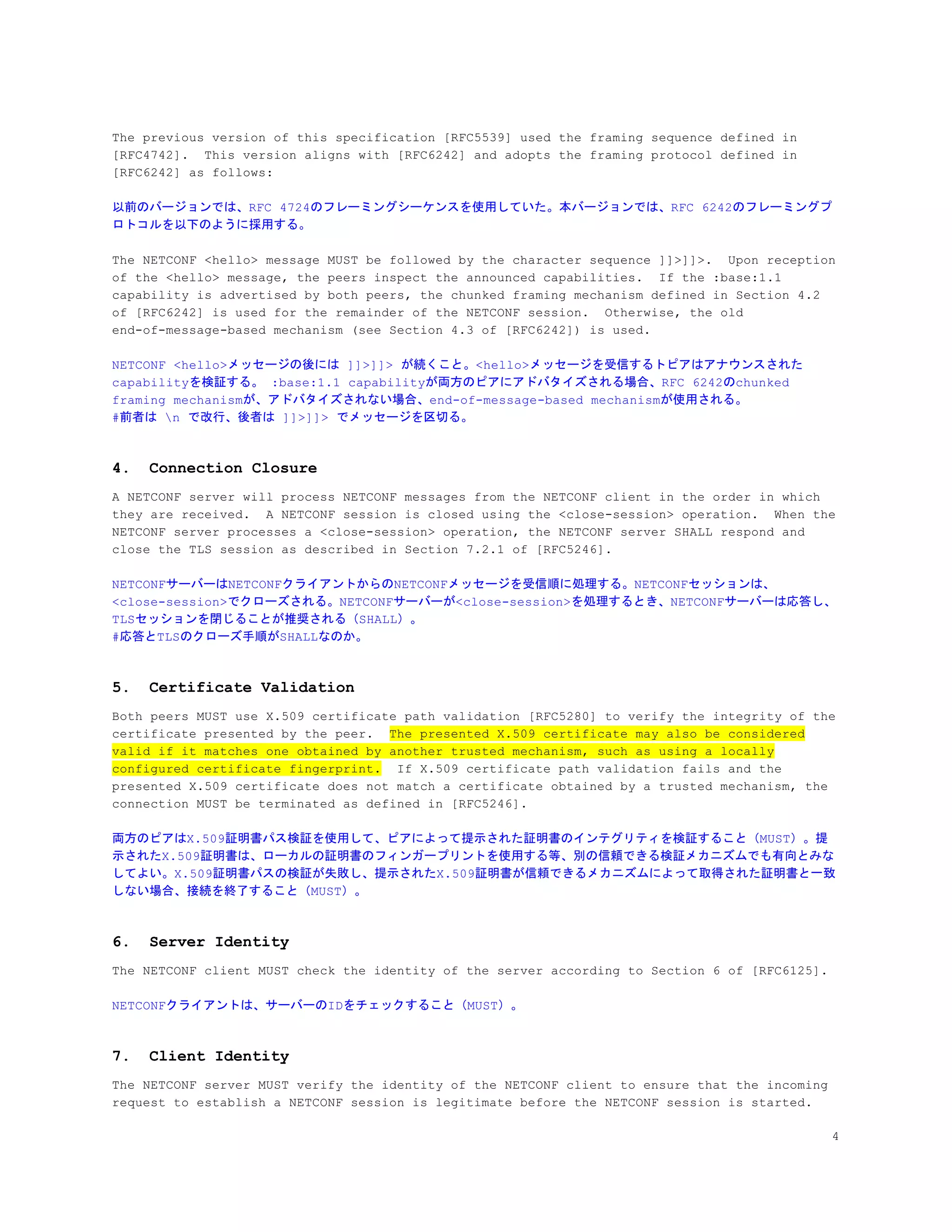 The previous version of this specification [RFC5539] used the framing sequence defined in
[RFC4742]. This version aligns with [RFC6242] and adopts the framing protocol defined in
[RFC6242] as follows:
以前のバージョンでは、RFC 4724のフレーミングシーケンスを使用していた。本バージョンでは、RFC 6242のフレーミングプ
ロトコルを以下のように採用する。
The NETCONF <hello> message MUST be followed by the character sequence ]]>]]>. Upon reception
of the <hello> message, the peers inspect the announced capabilities. If the :base:1.1
capability is advertised by both peers, the chunked framing mechanism defined in Section 4.2
of [RFC6242] is used for the remainder of the NETCONF session. Otherwise, the old
end-of-message-based mechanism (see Section 4.3 of [RFC6242]) is used.
NETCONF <hello>メッセージの後には ]]>]]> が続くこと。<hello>メッセージを受信するトピアはアナウンスされた
capabilityを検証する。 :base:1.1 capabilityが両方のピアにアドバタイズされる場合、RFC 6242のchunked
framing mechanismが、アドバタイズされない場合、end-of-message-based mechanismが使用される。
#前者は n で改行、後者は ]]>]]> でメッセージを区切る。
4. Connection Closure
A NETCONF server will process NETCONF messages from the NETCONF client in the order in which
they are received. A NETCONF session is closed using the <close-session> operation. When the
NETCONF server processes a <close-session> operation, the NETCONF server SHALL respond and
close the TLS session as described in Section 7.2.1 of [RFC5246].
NETCONFサーバーはNETCONFクライアントからのNETCONFメッセージを受信順に処理する。NETCONFセッションは、
<close-session>でクローズされる。NETCONFサーバーが<close-session>を処理するとき、NETCONFサーバーは応答し、
TLSセッションを閉じることが推奨される（SHALL）。
#応答とTLSのクローズ手順がSHALLなのか。
5. Certificate Validation
Both peers MUST use X.509 certificate path validation [RFC5280] to verify the integrity of the
certificate presented by the peer. ​The presented X.509 certificate may also be considered
valid if it matches one obtained by another trusted mechanism, such as using a locally
configured certificate fingerprint.​ If X.509 certificate path validation fails and the
presented X.509 certificate does not match a certificate obtained by a trusted mechanism, the
connection MUST be terminated as defined in [RFC5246].
両方のピアはX.509証明書パス検証を使用して、ピアによって提示された証明書のインテグリティを検証すること（MUST）。提
示されたX.509証明書は、ローカルの証明書のフィンガープリントを使用する等、別の信頼できる検証メカニズムでも有向とみな
してよい。X.509証明書パスの検証が失敗し、提示されたX.509証明書が信頼できるメカニズムによって取得された証明書と一致
しない場合、接続を終了すること（MUST）。
6. Server Identity
The NETCONF client MUST check the identity of the server according to Section 6 of [RFC6125].
NETCONFクライアントは、サーバーのIDをチェックすること（MUST）。
7. Client Identity
The NETCONF server MUST verify the identity of the NETCONF client to ensure that the incoming
request to establish a NETCONF session is legitimate before the NETCONF session is started.
4
 