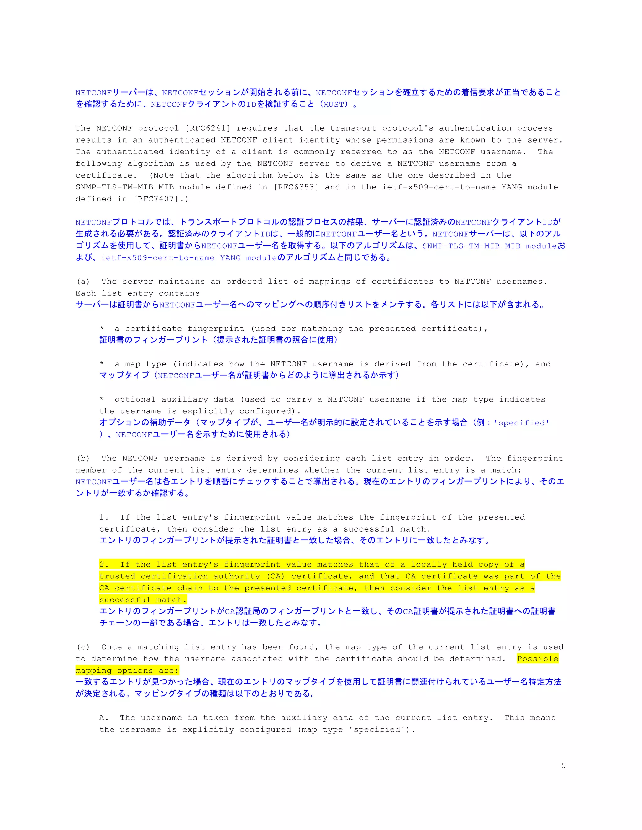 NETCONFサーバーは、NETCONFセッションが開始される前に、NETCONFセッションを確立するための着信要求が正当であること
を確認するために、NETCONFクライアントのIDを検証すること（MUST）。
The NETCONF protocol [RFC6241] requires that the transport protocol's authentication process
results in an authenticated NETCONF client identity whose permissions are known to the server.
The authenticated identity of a client is commonly referred to as the NETCONF username. The
following algorithm is used by the NETCONF server to derive a NETCONF username from a
certificate. (Note that the algorithm below is the same as the one described in the
SNMP-TLS-TM-MIB MIB module defined in [RFC6353] and in the ietf-x509-cert-to-name YANG module
defined in [RFC7407].)
NETCONFプロトコルでは、トランスポートプロトコルの認証プロセスの結果、サーバーに認証済みのNETCONFクライアントIDが
生成される必要がある。認証済みのクライアントIDは、一般的にNETCONFユーザー名という。NETCONFサーバーは、以下のアル
ゴリズムを使用して、証明書からNETCONFユーザー名を取得する。以下のアルゴリズムは、SNMP-TLS-TM-MIB MIB moduleお
よび、ietf-x509-cert-to-name YANG moduleのアルゴリズムと同じである。
(a) The server maintains an ordered list of mappings of certificates to NETCONF usernames.
Each list entry contains
サーバーは証明書からNETCONFユーザー名へのマッピングへの順序付きリストをメンテする。各リストには以下が含まれる。
* a certificate fingerprint (used for matching the presented certificate),
証明書のフィンガープリント（提示された証明書の照合に使用）
* a map type (indicates how the NETCONF username is derived from the certificate), and
マップタイプ（NETCONFユーザー名が証明書からどのように導出されるか示す）
* optional auxiliary data (used to carry a NETCONF username if the map type indicates
the username is explicitly configured).
オプションの補助データ（マップタイプが、ユーザー名が明示的に設定されていることを示す場合（例：'specified'
）、NETCONFユーザー名を示すために使用される）
(b) The NETCONF username is derived by considering each list entry in order. The fingerprint
member of the current list entry determines whether the current list entry is a match:
NETCONFユーザー名は各エントリを順番にチェックすることで導出される。現在のエントリのフィンガープリントにより、そのエ
ントリが一致するか確認する。
1. If the list entry's fingerprint value matches the fingerprint of the presented
certificate, then consider the list entry as a successful match.
エントリのフィンガープリントが提示された証明書と一致した場合、そのエントリに一致したとみなす。
2. If the list entry's fingerprint value matches that of a locally held copy of a
trusted certification authority (CA) certificate, and that CA certificate was part of the
CA certificate chain to the presented certificate, then consider the list entry as a
successful match.
エントリのフィンガープリントがCA認証局のフィンガープリントと一致し、そのCA証明書が提示された証明書への証明書
チェーンの一部である場合、エントリは一致したとみなす。
(c) Once a matching list entry has been found, the map type of the current list entry is used
to determine how the username associated with the certificate should be determined. ​Possible
mapping options are:
一致するエントリが見つかった場合、現在のエントリのマップタイプを使用して証明書に関連付けられているユーザー名特定方法
が決定される。マッピングタイプの種類は以下のとおりである。
A. The username is taken from the auxiliary data of the current list entry. This means
the username is explicitly configured (map type 'specified').
5
 