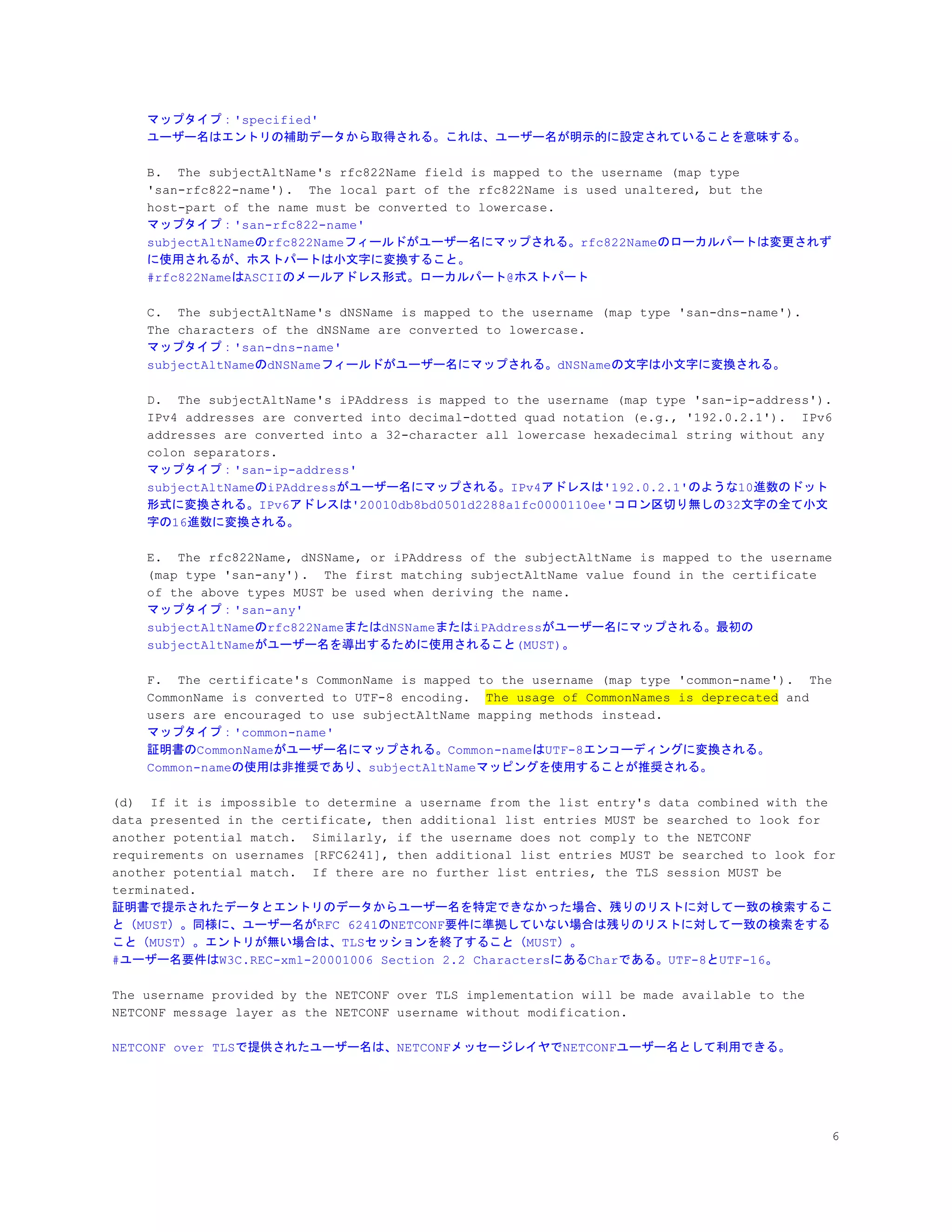 マップタイプ：'specified'
ユーザー名はエントリの補助データから取得される。これは、ユーザー名が明示的に設定されていることを意味する。
B. The subjectAltName's rfc822Name field is mapped to the username (map type
'san-rfc822-name'). The local part of the rfc822Name is used unaltered, but the
host-part of the name must be converted to lowercase.
マップタイプ：'san-rfc822-name'
subjectAltNameのrfc822Nameフィールドがユーザー名にマップされる。rfc822Nameのローカルパートは変更されず
に使用されるが、ホストパートは小文字に変換すること。
#rfc822NameはASCIIのメールアドレス形式。ローカルパート@ホストパート
C. The subjectAltName's dNSName is mapped to the username (map type 'san-dns-name').
The characters of the dNSName are converted to lowercase.
マップタイプ：'san-dns-name'
subjectAltNameのdNSNameフィールドがユーザー名にマップされる。dNSNameの文字は小文字に変換される。
D. The subjectAltName's iPAddress is mapped to the username (map type 'san-ip-address').
IPv4 addresses are converted into decimal-dotted quad notation (e.g., '192.0.2.1'). IPv6
addresses are converted into a 32-character all lowercase hexadecimal string without any
colon separators.
マップタイプ：'san-ip-address'
subjectAltNameのiPAddressがユーザー名にマップされる。IPv4アドレスは'192.0.2.1'のような10進数のドット
形式に変換される。IPv6アドレスは'20010db8bd0501d2288a1fc0000110ee'コロン区切り無しの32文字の全て小文
字の16進数に変換される。
E. The rfc822Name, dNSName, or iPAddress of the subjectAltName is mapped to the username
(map type 'san-any'). The first matching subjectAltName value found in the certificate
of the above types MUST be used when deriving the name.
マップタイプ：'san-any'
subjectAltNameのrfc822NameまたはdNSNameまたはiPAddressがユーザー名にマップされる。最初の
subjectAltNameがユーザー名を導出するために使用されること(MUST)。
F. The certificate's CommonName is mapped to the username (map type 'common-name'). The
CommonName is converted to UTF-8 encoding. ​The usage of CommonNames is deprecated​ and
users are encouraged to use subjectAltName mapping methods instead.
マップタイプ：'common-name'
証明書のCommonNameがユーザー名にマップされる。Common-nameはUTF-8エンコーディングに変換される。
Common-nameの使用は非推奨であり、subjectAltNameマッピングを使用することが推奨される。
(d) If it is impossible to determine a username from the list entry's data combined with the
data presented in the certificate, then additional list entries MUST be searched to look for
another potential match. Similarly, if the username does not comply to the NETCONF
requirements on usernames [RFC6241], then additional list entries MUST be searched to look for
another potential match. If there are no further list entries, the TLS session MUST be
terminated.
証明書で提示されたデータとエントリのデータからユーザー名を特定できなかった場合、残りのリストに対して一致の検索するこ
と（MUST）。同様に、ユーザー名がRFC 6241のNETCONF要件に準拠していない場合は残りのリストに対して一致の検索をする
こと（MUST）。エントリが無い場合は、TLSセッションを終了すること（MUST）。
#ユーザー名要件はW3C.REC-xml-20001006 Section 2.2 CharactersにあるCharである。UTF-8とUTF-16。
The username provided by the NETCONF over TLS implementation will be made available to the
NETCONF message layer as the NETCONF username without modification.
NETCONF over TLSで提供されたユーザー名は、NETCONFメッセージレイヤでNETCONFユーザー名として利用できる。
6
 