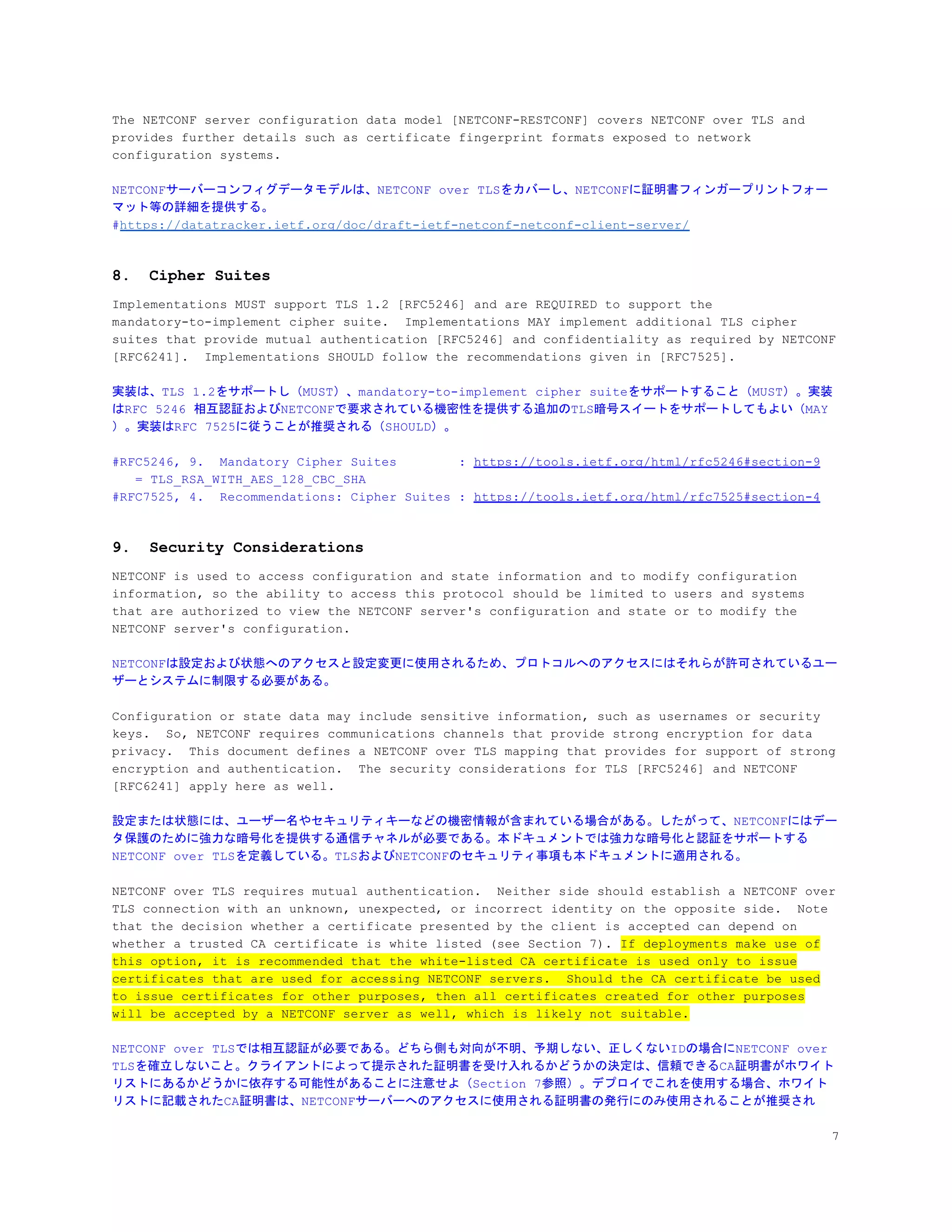 The NETCONF server configuration data model [NETCONF-RESTCONF] covers NETCONF over TLS and
provides further details such as certificate fingerprint formats exposed to network
configuration systems.
NETCONFサーバーコンフィグデータモデルは、NETCONF over TLSをカバーし、NETCONFに証明書フィンガープリントフォー
マット等の詳細を提供する。
#​https://datatracker.ietf.org/doc/draft-ietf-netconf-netconf-client-server/
8. Cipher Suites
Implementations MUST support TLS 1.2 [RFC5246] and are REQUIRED to support the
mandatory-to-implement cipher suite. Implementations MAY implement additional TLS cipher
suites that provide mutual authentication [RFC5246] and confidentiality as required by NETCONF
[RFC6241]. Implementations SHOULD follow the recommendations given in [RFC7525].
実装は、TLS 1.2をサポートし（MUST）、mandatory-to-implement cipher suiteをサポートすること（MUST）。実装
はRFC 5246 相互認証およびNETCONFで要求されている機密性を提供する追加のTLS暗号スイートをサポートしてもよい（MAY
）。実装はRFC 7525に従うことが推奨される（SHOULD）。
#RFC5246, 9. Mandatory Cipher Suites : ​https://tools.ietf.org/html/rfc5246#section-9
= TLS_RSA_WITH_AES_128_CBC_SHA
#RFC7525, 4. Recommendations: Cipher Suites : ​https://tools.ietf.org/html/rfc7525#section-4
9. Security Considerations
NETCONF is used to access configuration and state information and to modify configuration
information, so the ability to access this protocol should be limited to users and systems
that are authorized to view the NETCONF server's configuration and state or to modify the
NETCONF server's configuration.
NETCONFは設定および状態へのアクセスと設定変更に使用されるため、プロトコルへのアクセスにはそれらが許可されているユー
ザーとシステムに制限する必要がある。
Configuration or state data may include sensitive information, such as usernames or security
keys. So, NETCONF requires communications channels that provide strong encryption for data
privacy. This document defines a NETCONF over TLS mapping that provides for support of strong
encryption and authentication. The security considerations for TLS [RFC5246] and NETCONF
[RFC6241] apply here as well.
設定または状態には、ユーザー名やセキュリティキーなどの機密情報が含まれている場合がある。したがって、NETCONFにはデー
タ保護のために強力な暗号化を提供する通信チャネルが必要である。本ドキュメントでは強力な暗号化と認証をサポートする
NETCONF over TLSを定義している。TLSおよびNETCONFのセキュリティ事項も本ドキュメントに適用される。
NETCONF over TLS requires mutual authentication. Neither side should establish a NETCONF over
TLS connection with an unknown, unexpected, or incorrect identity on the opposite side. Note
that the decision whether a certificate presented by the client is accepted can depend on
whether a trusted CA certificate is white listed (see Section 7). ​If deployments make use of
this option, it is recommended that the white-listed CA certificate is used only to issue
certificates that are used for accessing NETCONF servers. Should the CA certificate be used
to issue certificates for other purposes, then all certificates created for other purposes
will be accepted by a NETCONF server as well, which is likely not suitable.
NETCONF over TLSでは相互認証が必要である。どちら側も対向が不明、予期しない、正しくないIDの場合にNETCONF over
TLSを確立しないこと。クライアントによって提示された証明書を受け入れるかどうかの決定は、信頼できるCA証明書がホワイト
リストにあるかどうかに依存する可能性があることに注意せよ（Section 7参照）。デプロイでこれを使用する場合、ホワイト
リストに記載されたCA証明書は、NETCONFサーバーへのアクセスに使用される証明書の発行にのみ使用されることが推奨され
7
 