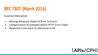 RFC 7807 (March 2016)
Essential Motivation:
1. Missing Adequate Depth of Error Scenario
2. Categorization of Subtypes below HTTP Error Codes
3. Response is too basic to add value to UX
 