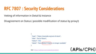 RFC 7807 : Security Considerations
Vetting of information in Detail & Instance
Disagreement on Status ( possible modification of status by proxy!)
{
"type": "https://example.org/out-of-stock",
"title": "Out of Stock",
"status": 400,
"detail": "Item B00027Y5QG is no longer available"
}
Ref: https://github.com/zalando/problem
 