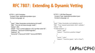 RFC 7807: Extending & Dynamic Vetting
HTTP/1.1 403 Forbidden
Content-Type: application/problem+json
Content-Language: en
{
"type": "https://example.com/probs/out-of-credit",
"title": "You do not have enough credit.",
"status": 403,
"detail": "Your current balance is 30, but that costs 50.",
"instance": "/account/12345/msgs/abc",
"balance": 30,
"accounts": ["/account/12345","/account/67890"]
}
HTTP/1.1 400 Bad Request
Content-Type: application/problem+json
Content-Language: en
{
"type": "https://example.com/validation-error",
"title": "Your request parameters didn't validate.",
"status": 400,
"invalid-params": [ {
"name": "age",
"reason": "must be a positive integer"
},
{
"name": "color",
"reason": "must be 'green', 'red' or 'blue'"}
]
}
 